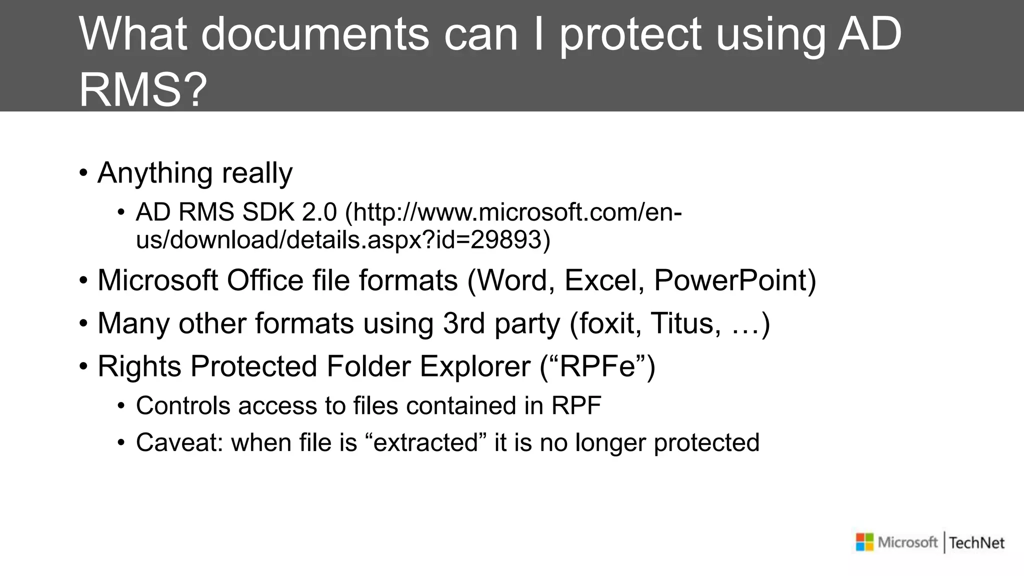 What documents can I protect using AD
RMS?
• Anything really
• AD RMS SDK 2.0 (http://www.microsoft.com/en-
us/download/details.aspx?id=29893)
• Microsoft Office file formats (Word, Excel, PowerPoint)
• Many other formats using 3rd party (foxit, Titus, …)
• Rights Protected Folder Explorer (“RPFe”)
• Controls access to files contained in RPF
• Caveat: when file is “extracted” it is no longer protected
 