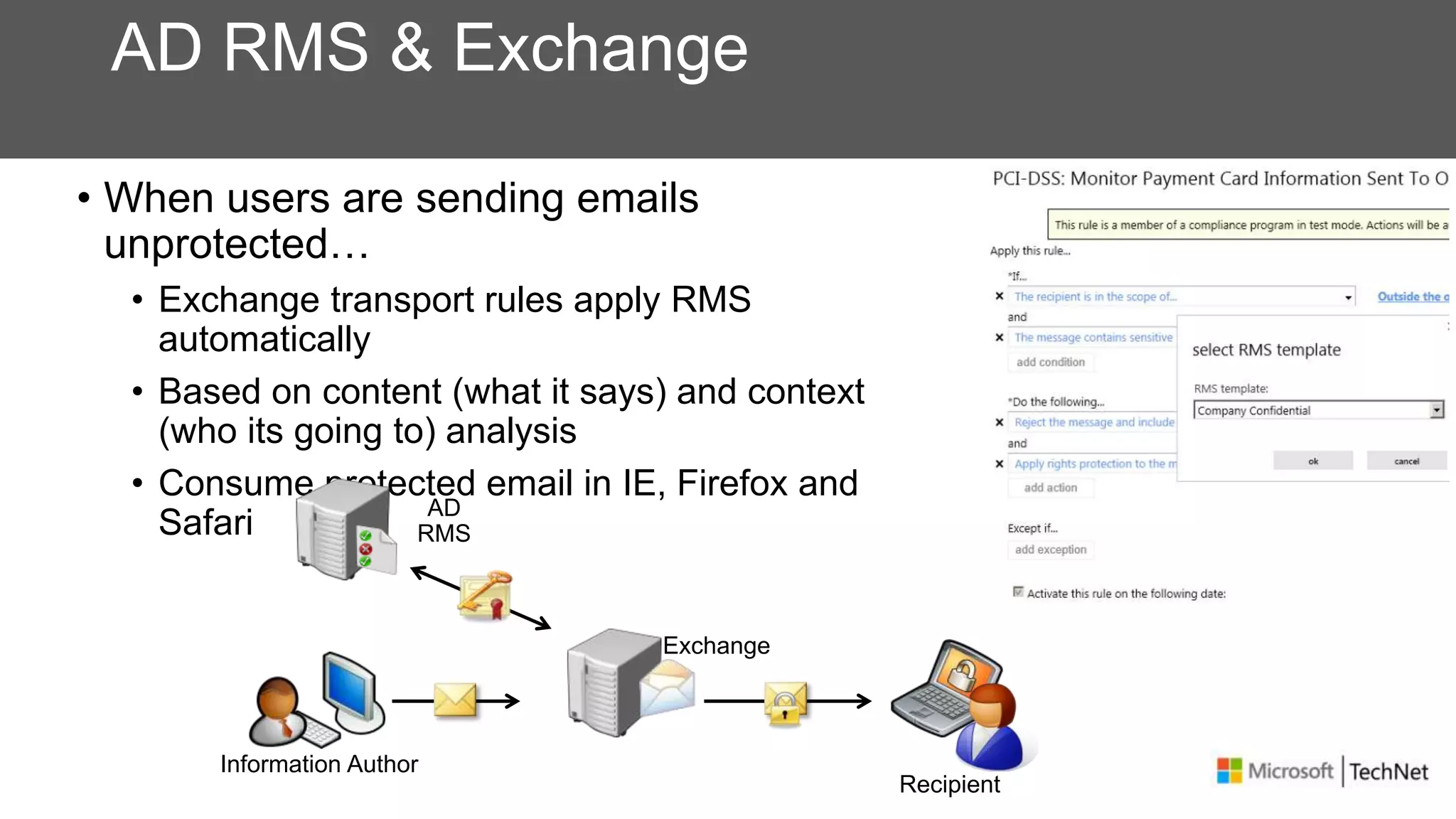 AD RMS & Exchange
• When users are sending emails
unprotected…
• Exchange transport rules apply RMS
automatically
• Based on content (what it says) and context
(who its going to) analysis
• Consume protected email in IE, Firefox and
Safari
Recipient
Information Author
AD
RMS
Exchange
 