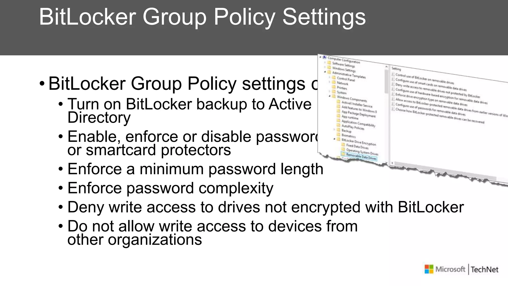 BitLocker Group Policy Settings
• BitLocker Group Policy settings can
• Turn on BitLocker backup to Active
Directory
• Enable, enforce or disable password
or smartcard protectors
• Enforce a minimum password length
• Enforce password complexity
• Deny write access to drives not encrypted with BitLocker
• Do not allow write access to devices from
other organizations
 