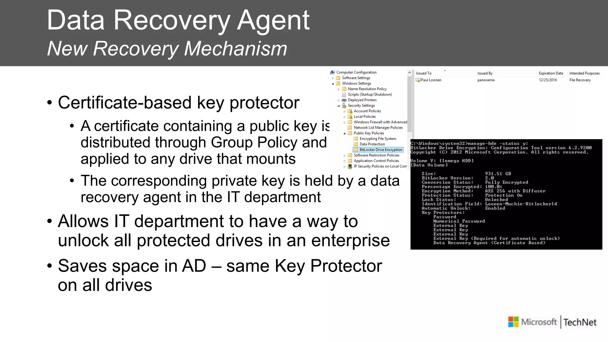 Data Recovery Agent
New Recovery Mechanism
• Certificate-based key protector
• A certificate containing a public key is
distributed through Group Policy and is
applied to any drive that mounts
• The corresponding private key is held by a data
recovery agent in the IT department
• Allows IT department to have a way to
unlock all protected drives in an enterprise
• Saves space in AD – same Key Protector
on all drives
 