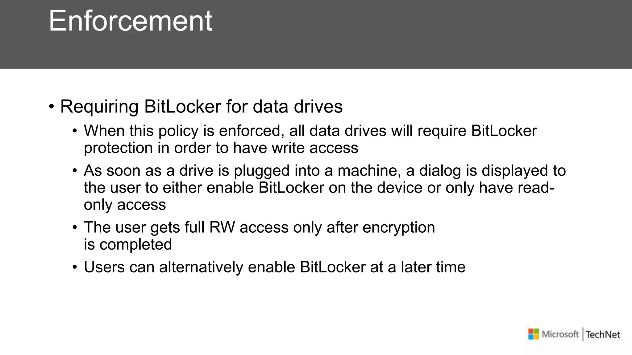 Enforcement
• Requiring BitLocker for data drives
• When this policy is enforced, all data drives will require BitLocker
protection in order to have write access
• As soon as a drive is plugged into a machine, a dialog is displayed to
the user to either enable BitLocker on the device or only have read-
only access
• The user gets full RW access only after encryption
is completed
• Users can alternatively enable BitLocker at a later time
 