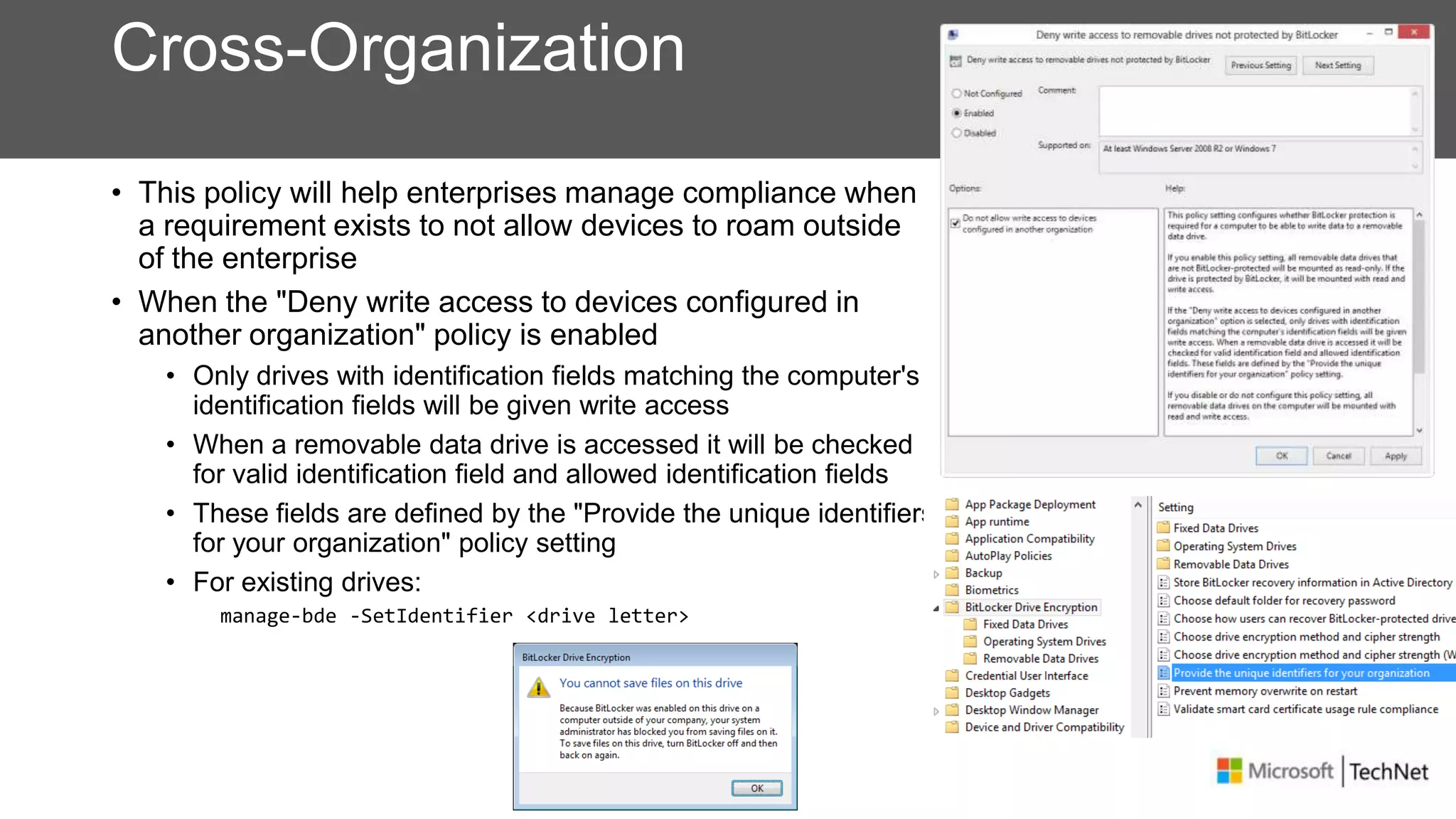 Cross-Organization
• This policy will help enterprises manage compliance when
a requirement exists to not allow devices to roam outside
of the enterprise
• When the "Deny write access to devices configured in
another organization" policy is enabled
• Only drives with identification fields matching the computer's
identification fields will be given write access
• When a removable data drive is accessed it will be checked
for valid identification field and allowed identification fields
• These fields are defined by the "Provide the unique identifiers
for your organization" policy setting
• For existing drives:
manage-bde -SetIdentifier <drive letter>
 