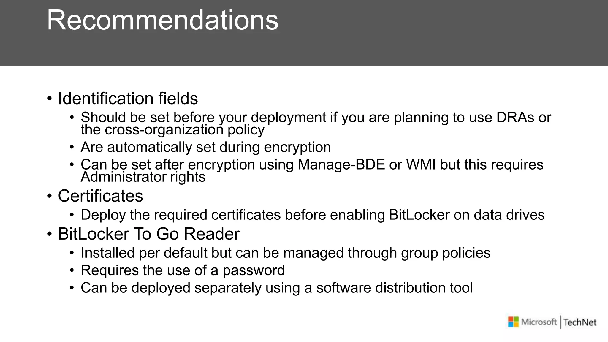 Recommendations
• Identification fields
• Should be set before your deployment if you are planning to use DRAs or
the cross-organization policy
• Are automatically set during encryption
• Can be set after encryption using Manage-BDE or WMI but this requires
Administrator rights
• Certificates
• Deploy the required certificates before enabling BitLocker on data drives
• BitLocker To Go Reader
• Installed per default but can be managed through group policies
• Requires the use of a password
• Can be deployed separately using a software distribution tool
 