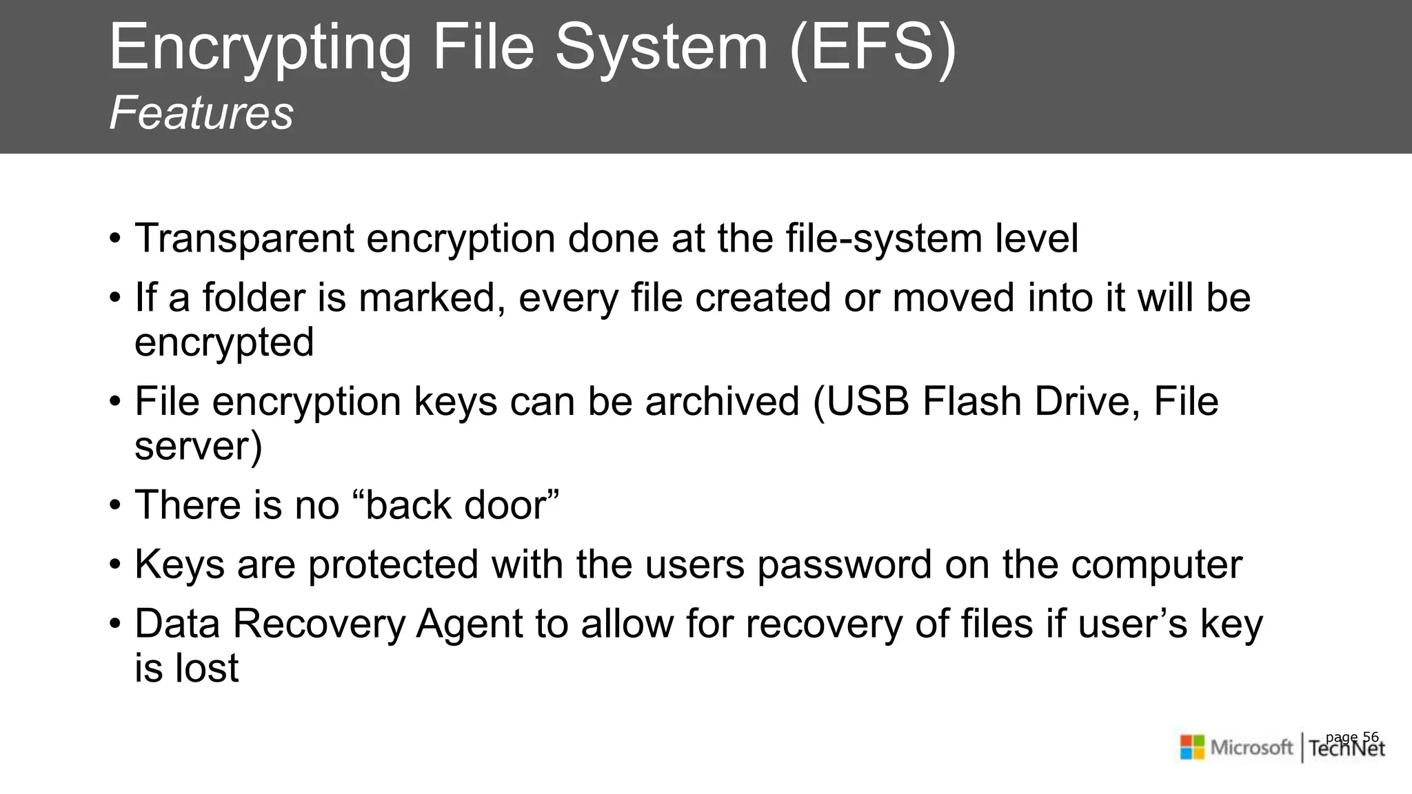 Encrypting File System (EFS)
Features
• Transparent encryption done at the file-system level
• If a folder is marked, every file created or moved into it will be
encrypted
• File encryption keys can be archived (USB Flash Drive, File
server)
• There is no “back door”
• Keys are protected with the users password on the computer
• Data Recovery Agent to allow for recovery of files if user’s key
is lost
page 56
 