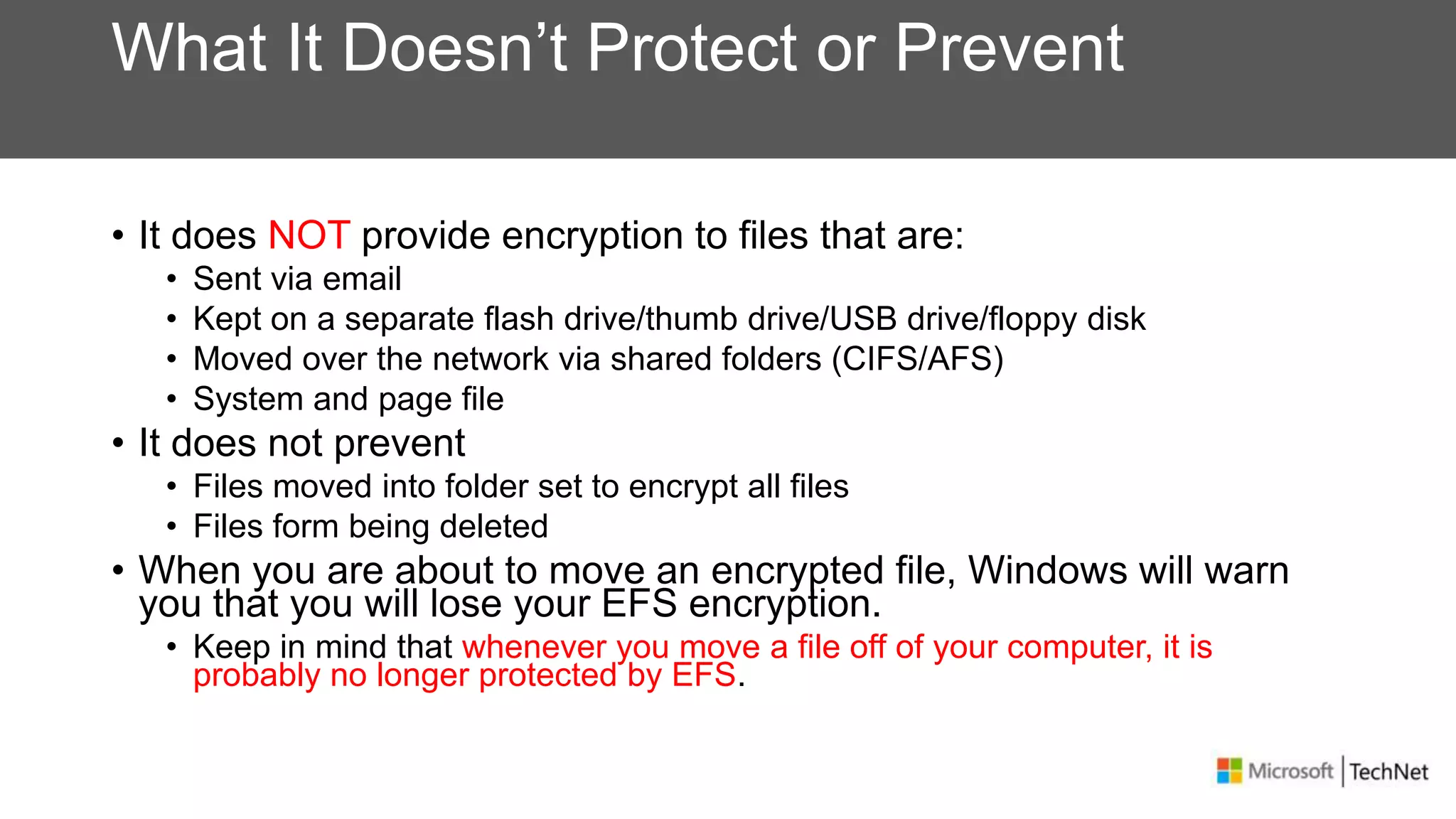 What It Doesn’t Protect or Prevent
• It does NOT provide encryption to files that are:
• Sent via email
• Kept on a separate flash drive/thumb drive/USB drive/floppy disk
• Moved over the network via shared folders (CIFS/AFS)
• System and page file
• It does not prevent
• Files moved into folder set to encrypt all files
• Files form being deleted
• When you are about to move an encrypted file, Windows will warn
you that you will lose your EFS encryption.
• Keep in mind that whenever you move a file off of your computer, it is
probably no longer protected by EFS.
 