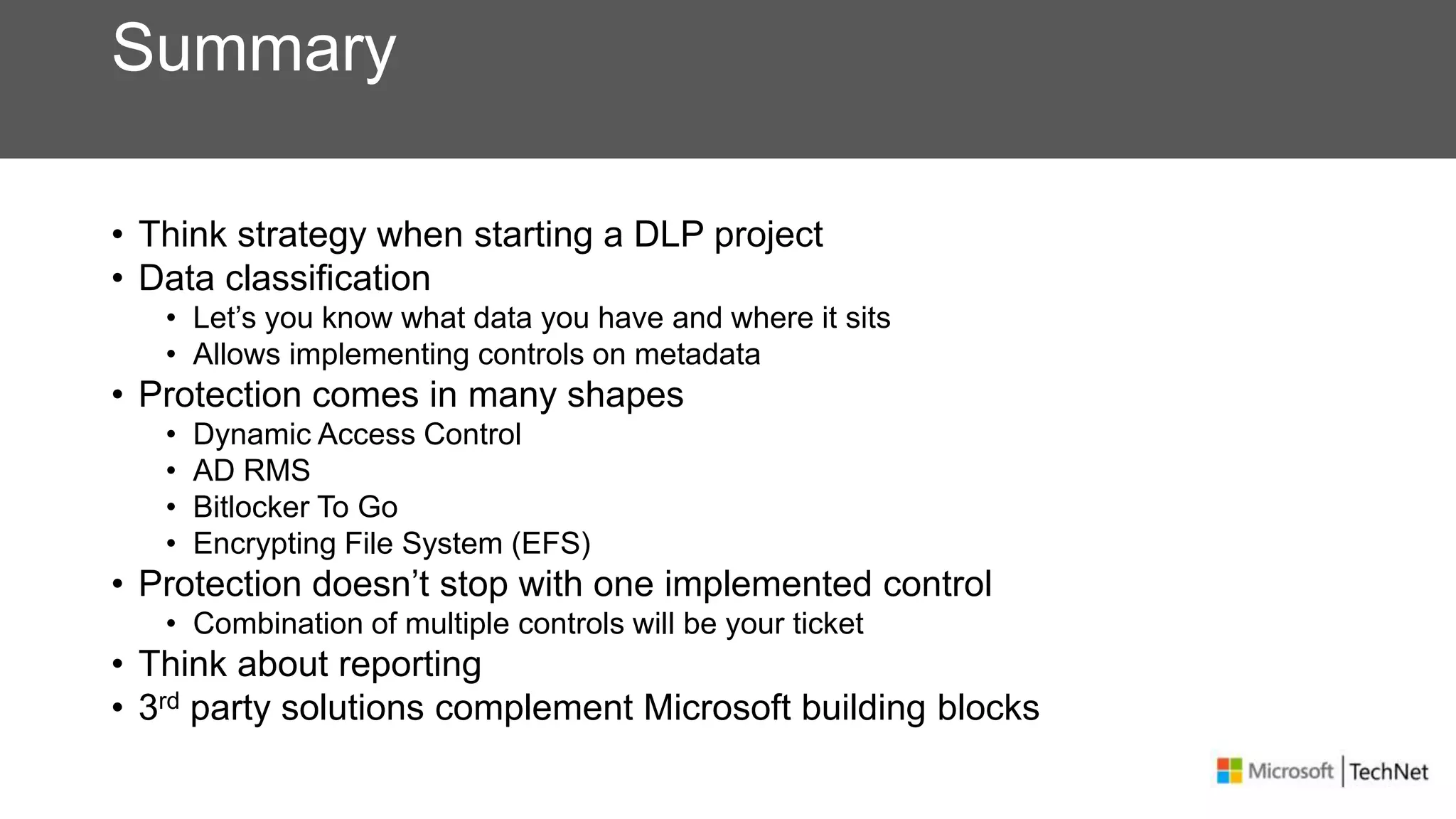 Summary
• Think strategy when starting a DLP project
• Data classification
• Let’s you know what data you have and where it sits
• Allows implementing controls on metadata
• Protection comes in many shapes
• Dynamic Access Control
• AD RMS
• Bitlocker To Go
• Encrypting File System (EFS)
• Protection doesn’t stop with one implemented control
• Combination of multiple controls will be your ticket
• Think about reporting
• 3rd party solutions complement Microsoft building blocks
 