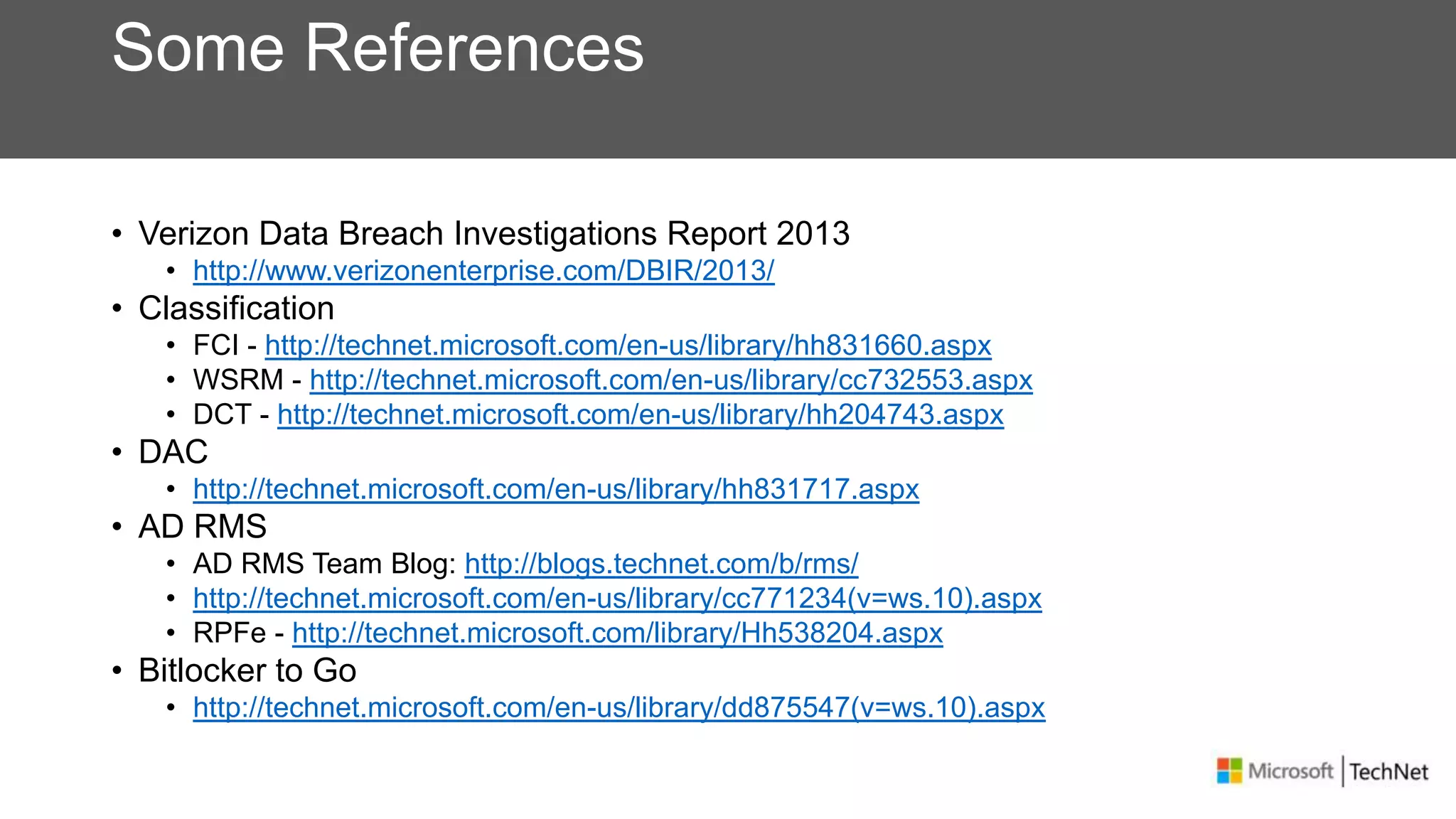 Some References
• Verizon Data Breach Investigations Report 2013
• http://www.verizonenterprise.com/DBIR/2013/
• Classification
• FCI - http://technet.microsoft.com/en-us/library/hh831660.aspx
• WSRM - http://technet.microsoft.com/en-us/library/cc732553.aspx
• DCT - http://technet.microsoft.com/en-us/library/hh204743.aspx
• DAC
• http://technet.microsoft.com/en-us/library/hh831717.aspx
• AD RMS
• AD RMS Team Blog: http://blogs.technet.com/b/rms/
• http://technet.microsoft.com/en-us/library/cc771234(v=ws.10).aspx
• RPFe - http://technet.microsoft.com/library/Hh538204.aspx
• Bitlocker to Go
• http://technet.microsoft.com/en-us/library/dd875547(v=ws.10).aspx
 