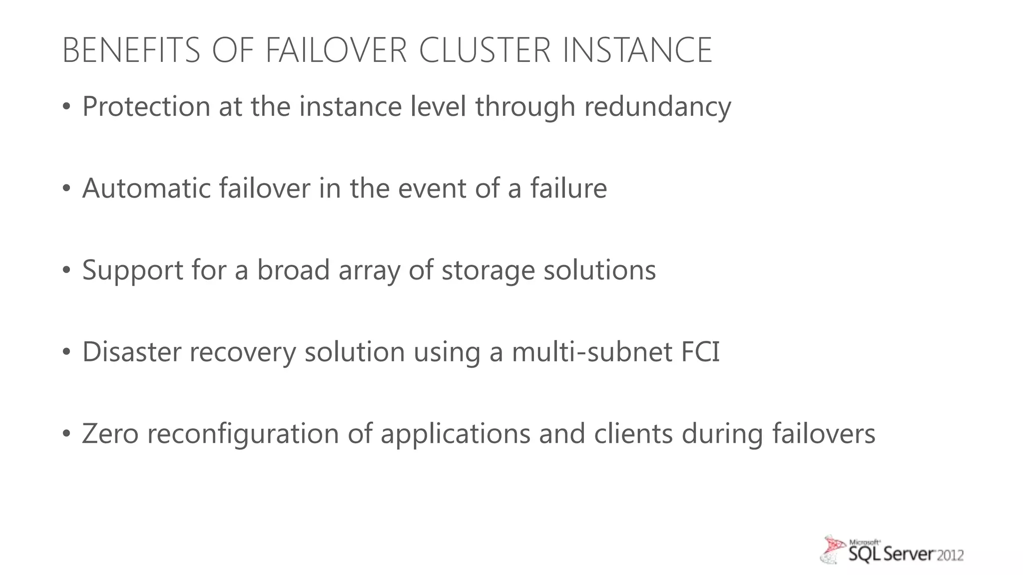 BENEFITS OF FAILOVER CLUSTER INSTANCE
• Protection at the instance level through redundancy

• Automatic failover in the event of a failure

• Support for a broad array of storage solutions

• Disaster recovery solution using a multi-subnet FCI

• Zero reconfiguration of applications and clients during failovers
 