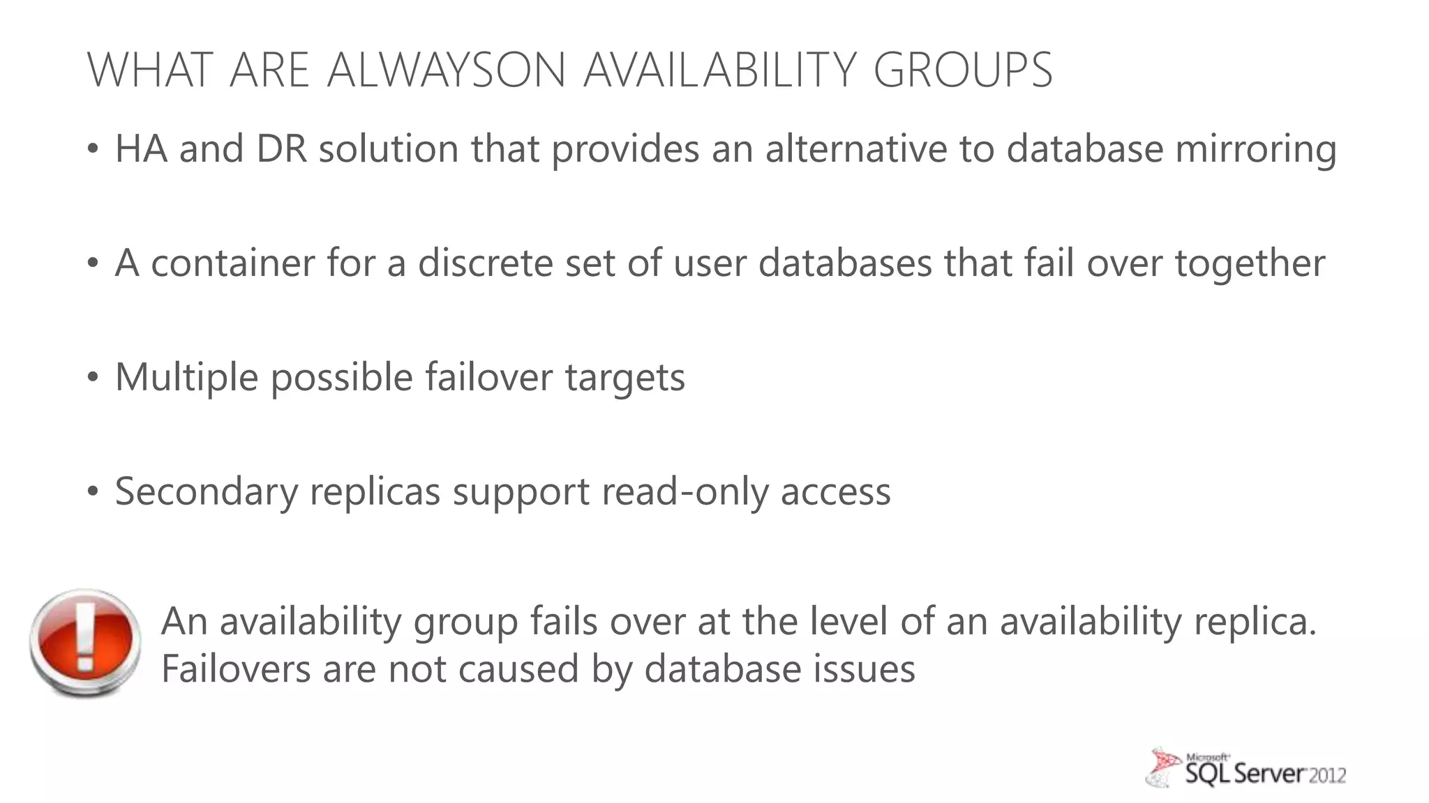 WHAT ARE ALWAYSON AVAILABILITY GROUPS
• HA and DR solution that provides an alternative to database mirroring

• A container for a discrete set of user databases that fail over together

• Multiple possible failover targets

• Secondary replicas support read-only access


    An availability group fails over at the level of an availability replica.
    Failovers are not caused by database issues
 