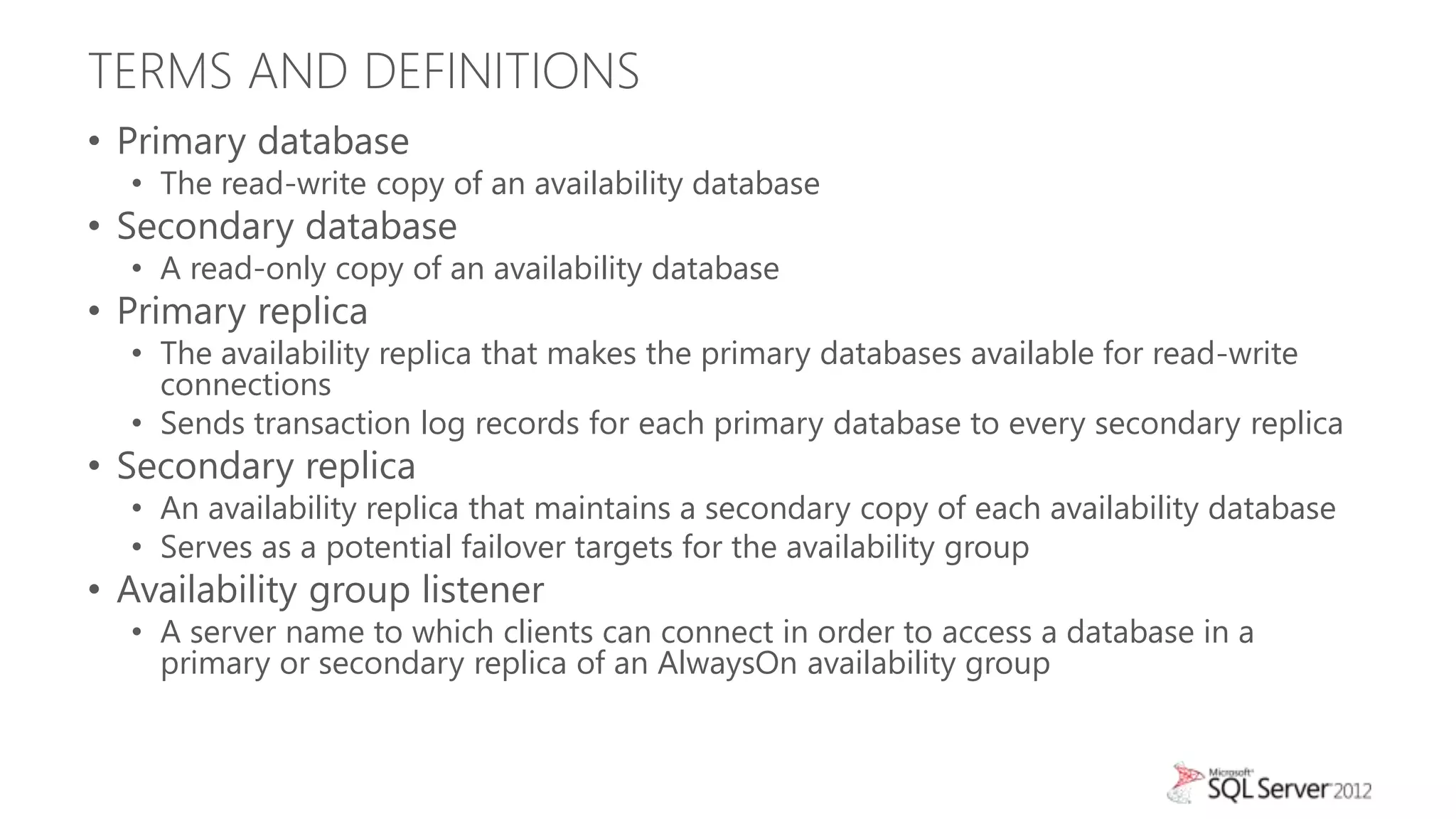 TERMS AND DEFINITIONS
• Primary database
  • The read-write copy of an availability database
• Secondary database
  • A read-only copy of an availability database
• Primary replica
  • The availability replica that makes the primary databases available for read-write
    connections
  • Sends transaction log records for each primary database to every secondary replica
• Secondary replica
  • An availability replica that maintains a secondary copy of each availability database
  • Serves as a potential failover targets for the availability group
• Availability group listener
  • A server name to which clients can connect in order to access a database in a
    primary or secondary replica of an AlwaysOn availability group
 