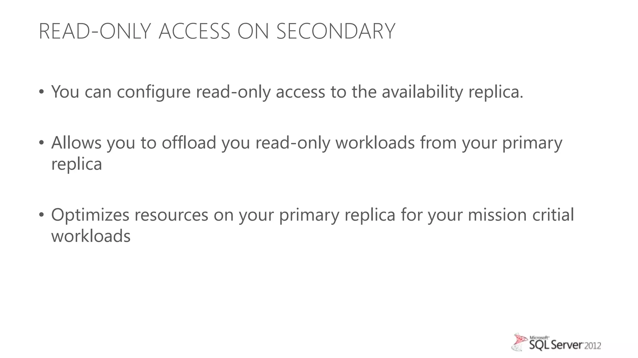 READ-ONLY ACCESS ON SECONDARY

• You can configure read-only access to the availability replica.

• Allows you to offload you read-only workloads from your primary
  replica

• Optimizes resources on your primary replica for your mission critial
  workloads
 