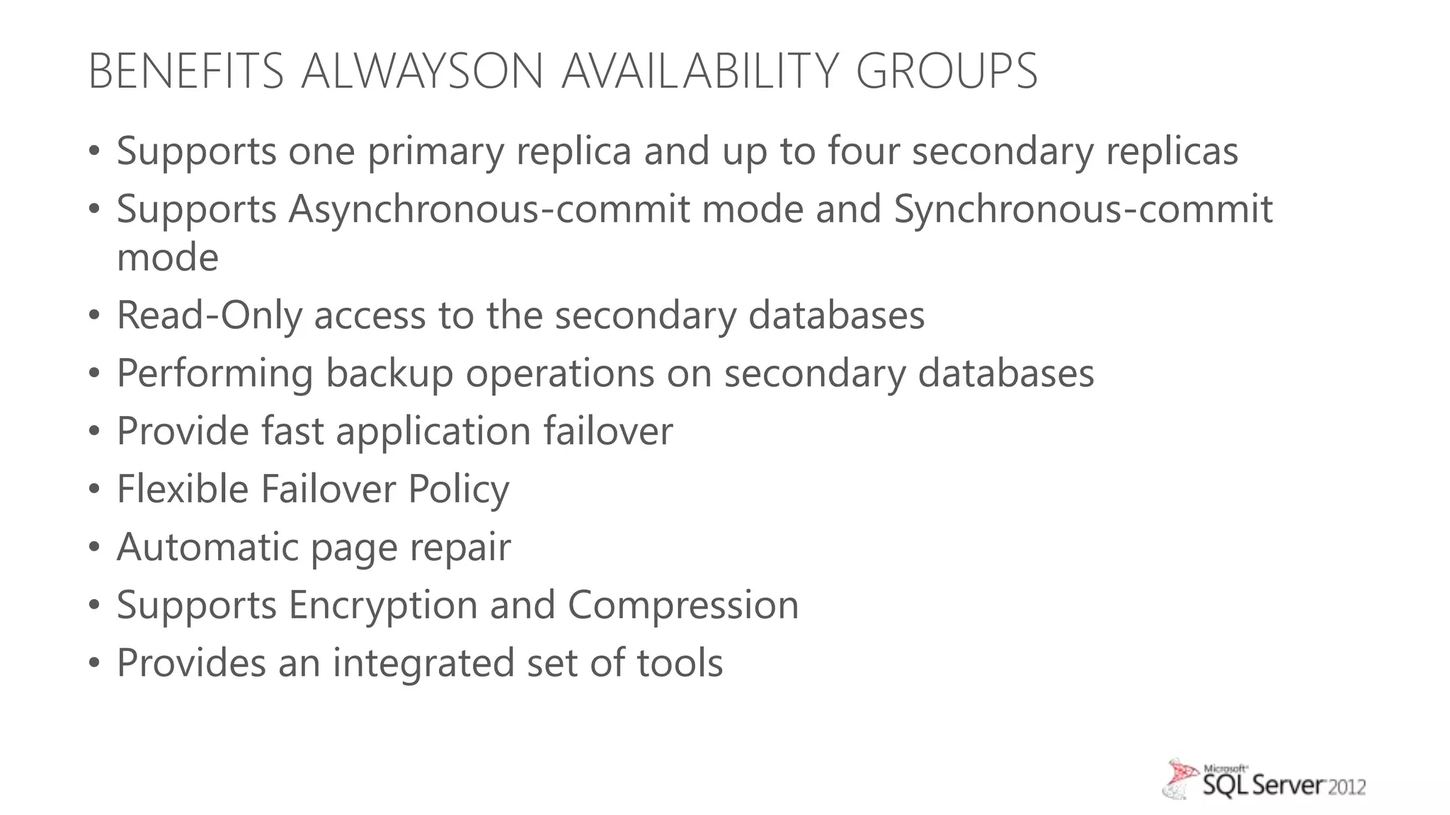 BENEFITS ALWAYSON AVAILABILITY GROUPS
• Supports one primary replica and up to four secondary replicas
• Supports Asynchronous-commit mode and Synchronous-commit
  mode
• Read-Only access to the secondary databases
• Performing backup operations on secondary databases
• Provide fast application failover
• Flexible Failover Policy
• Automatic page repair
• Supports Encryption and Compression
• Provides an integrated set of tools
 