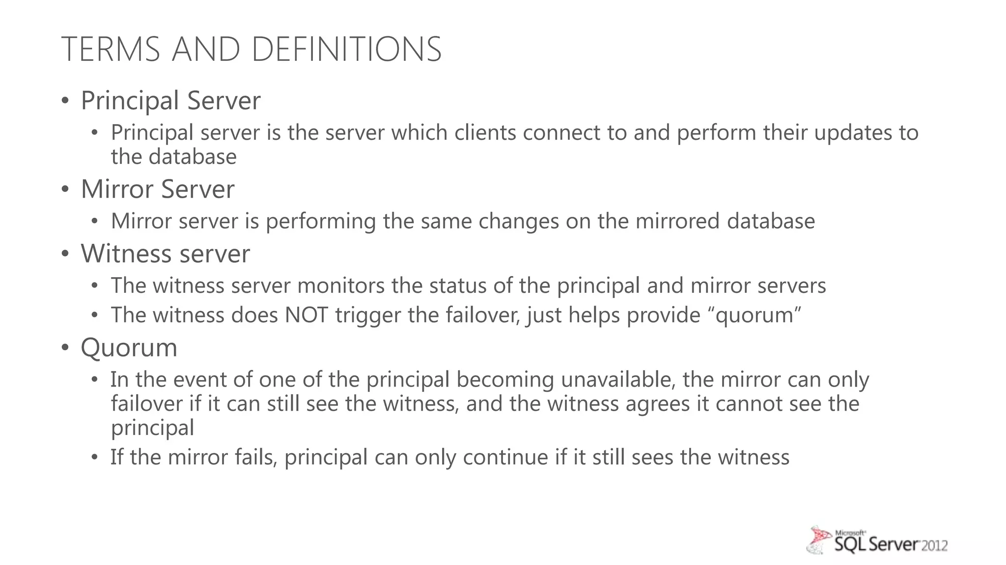 TERMS AND DEFINITIONS
• Principal Server
  • Principal server is the server which clients connect to and perform their updates to
    the database
• Mirror Server
  • Mirror server is performing the same changes on the mirrored database
• Witness server
  • The witness server monitors the status of the principal and mirror servers
  • The witness does NOT trigger the failover, just helps provide “quorum”
• Quorum
  • In the event of one of the principal becoming unavailable, the mirror can only
    failover if it can still see the witness, and the witness agrees it cannot see the
    principal
  • If the mirror fails, principal can only continue if it still sees the witness
 