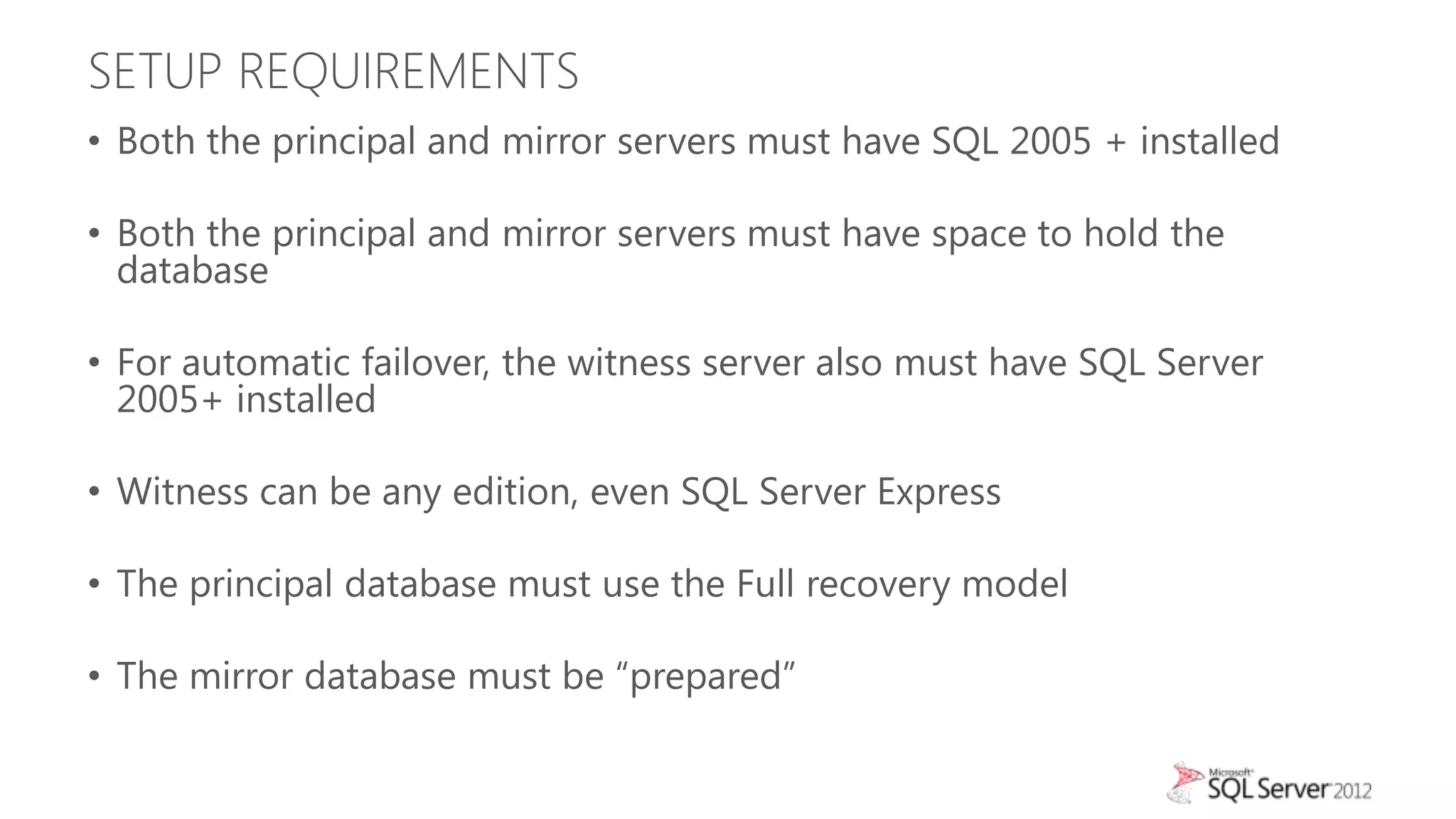 SETUP REQUIREMENTS
• Both the principal and mirror servers must have SQL 2005 + installed

• Both the principal and mirror servers must have space to hold the
  database

• For automatic failover, the witness server also must have SQL Server
  2005+ installed

• Witness can be any edition, even SQL Server Express

• The principal database must use the Full recovery model

• The mirror database must be “prepared”
 
