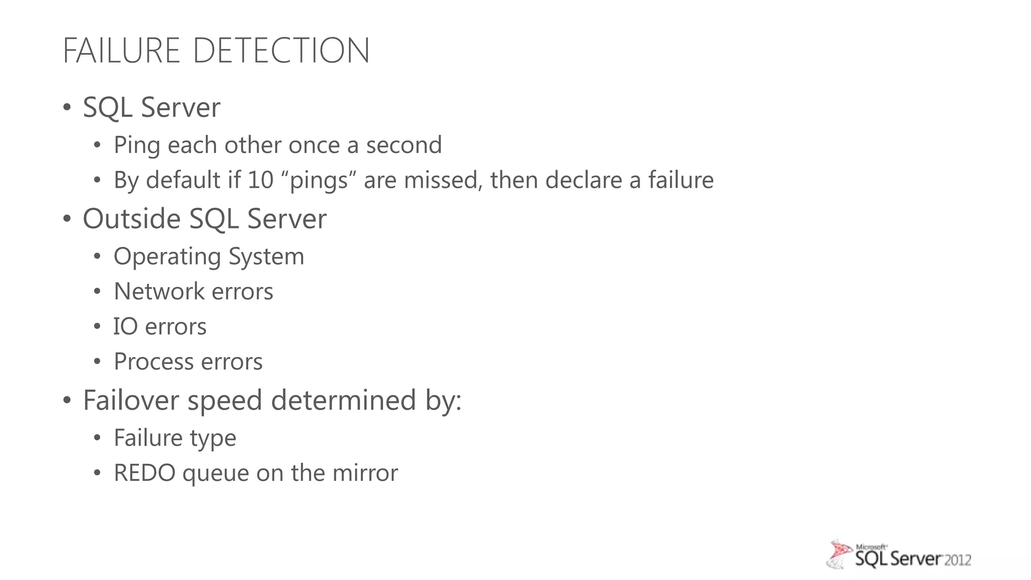 FAILURE DETECTION
• SQL Server
  • Ping each other once a second
  • By default if 10 “pings” are missed, then declare a failure
• Outside SQL Server
  •   Operating System
  •   Network errors
  •   IO errors
  •   Process errors
• Failover speed determined by:
  • Failure type
  • REDO queue on the mirror
 