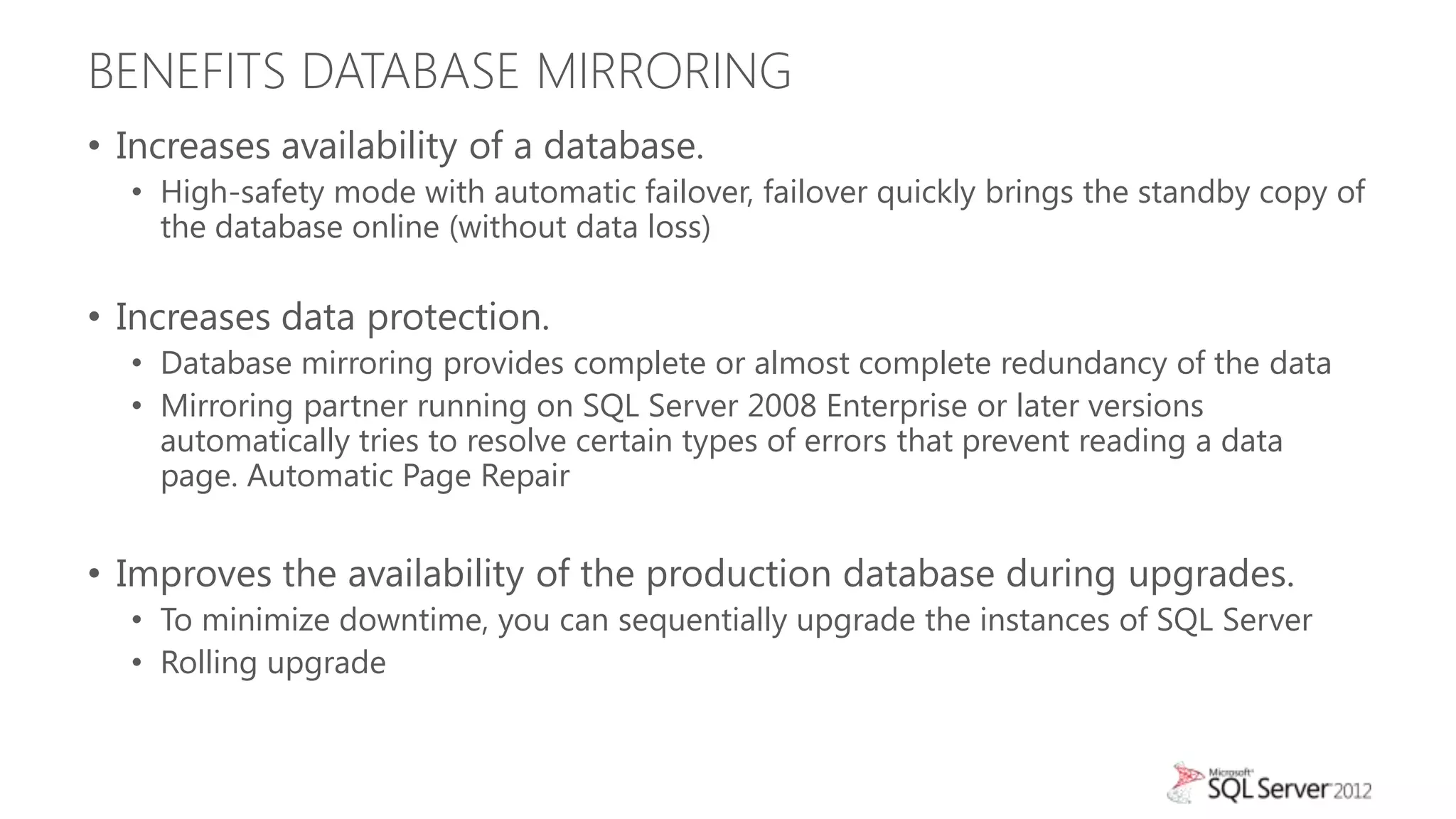 BENEFITS DATABASE MIRRORING
• Increases availability of a database.
  • High-safety mode with automatic failover, failover quickly brings the standby copy of
    the database online (without data loss)

• Increases data protection.
  • Database mirroring provides complete or almost complete redundancy of the data
  • Mirroring partner running on SQL Server 2008 Enterprise or later versions
    automatically tries to resolve certain types of errors that prevent reading a data
    page. Automatic Page Repair


• Improves the availability of the production database during upgrades.
  • To minimize downtime, you can sequentially upgrade the instances of SQL Server
  • Rolling upgrade
 