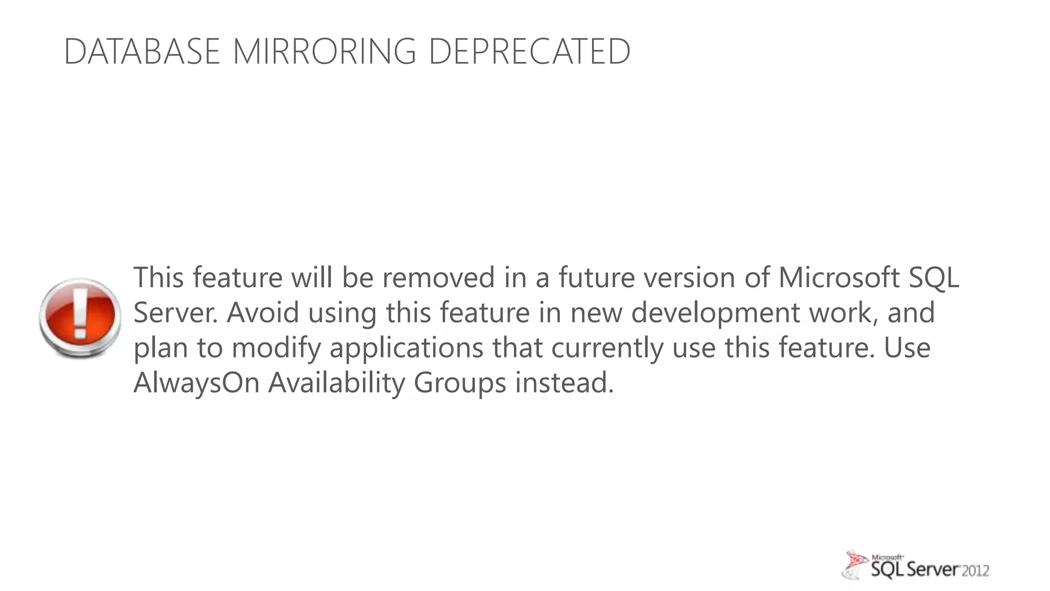 DATABASE MIRRORING DEPRECATED




   This feature will be removed in a future version of Microsoft SQL
   Server. Avoid using this feature in new development work, and
   plan to modify applications that currently use this feature. Use
   AlwaysOn Availability Groups instead.
 