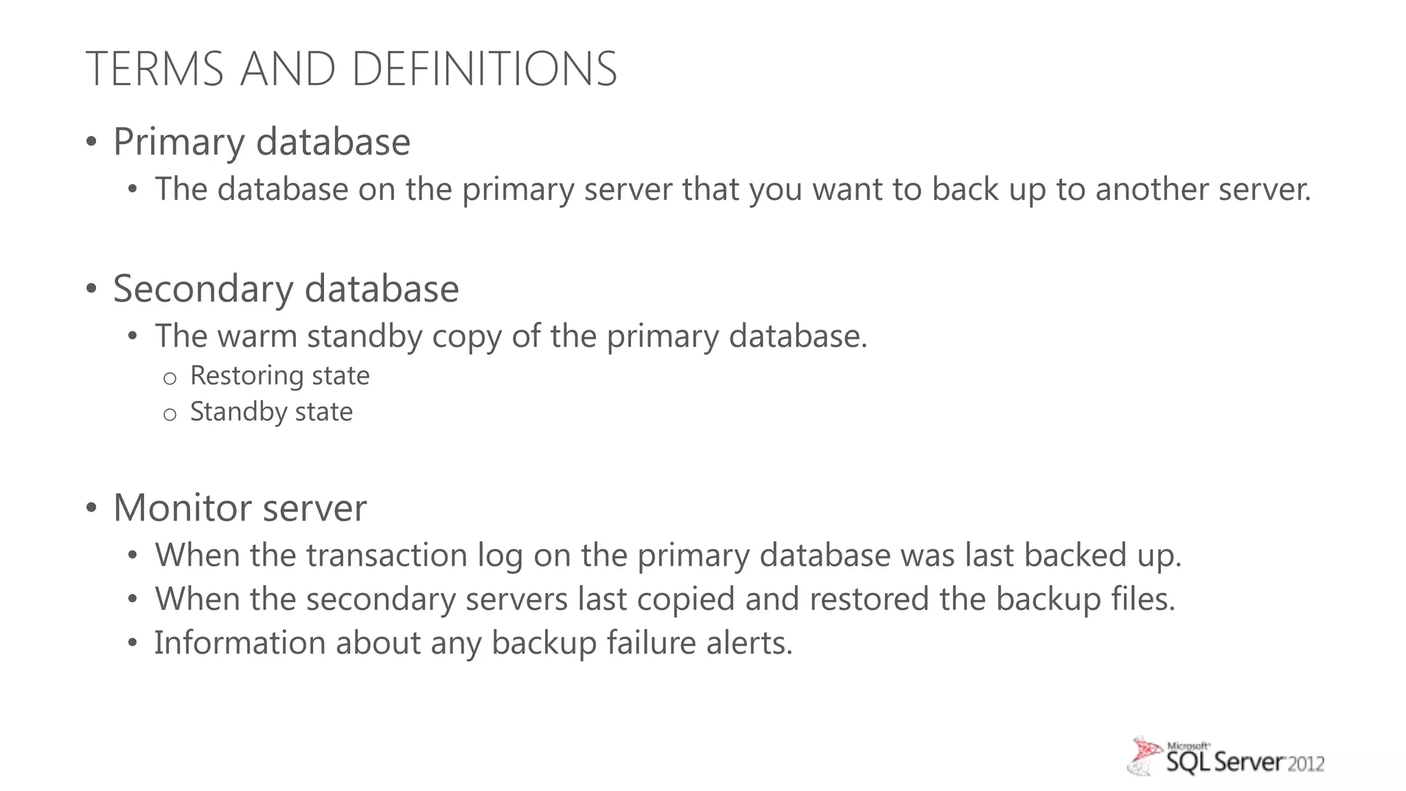 TERMS AND DEFINITIONS
• Primary database
  • The database on the primary server that you want to back up to another server.


• Secondary database
  • The warm standby copy of the primary database.
    o Restoring state
    o Standby state


• Monitor server
  • When the transaction log on the primary database was last backed up.
  • When the secondary servers last copied and restored the backup files.
  • Information about any backup failure alerts.
 