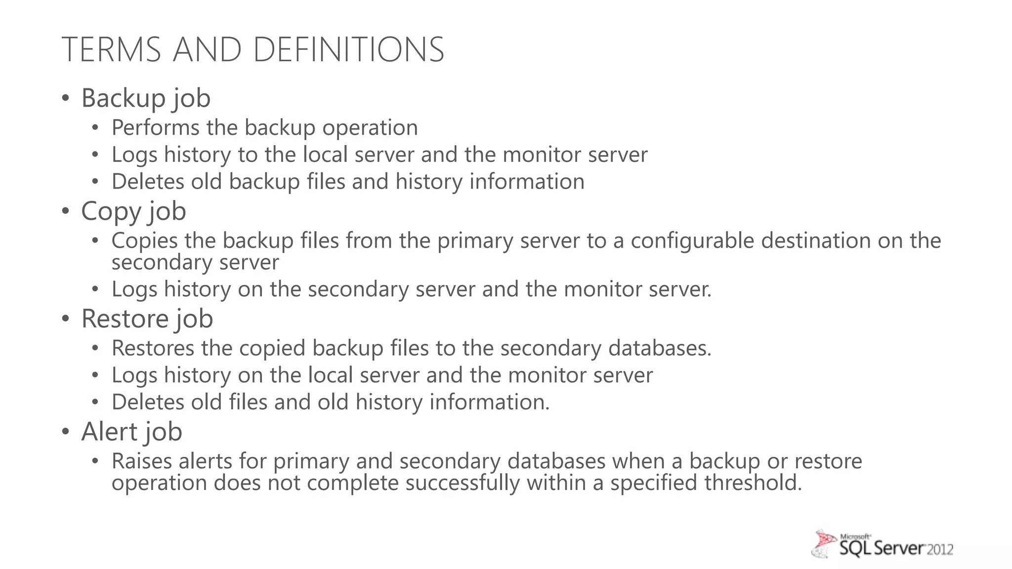 TERMS AND DEFINITIONS
• Backup job
  • Performs the backup operation
  • Logs history to the local server and the monitor server
  • Deletes old backup files and history information
• Copy job
  • Copies the backup files from the primary server to a configurable destination on the
    secondary server
  • Logs history on the secondary server and the monitor server.
• Restore job
  • Restores the copied backup files to the secondary databases.
  • Logs history on the local server and the monitor server
  • Deletes old files and old history information.
• Alert job
  • Raises alerts for primary and secondary databases when a backup or restore
    operation does not complete successfully within a specified threshold.
 