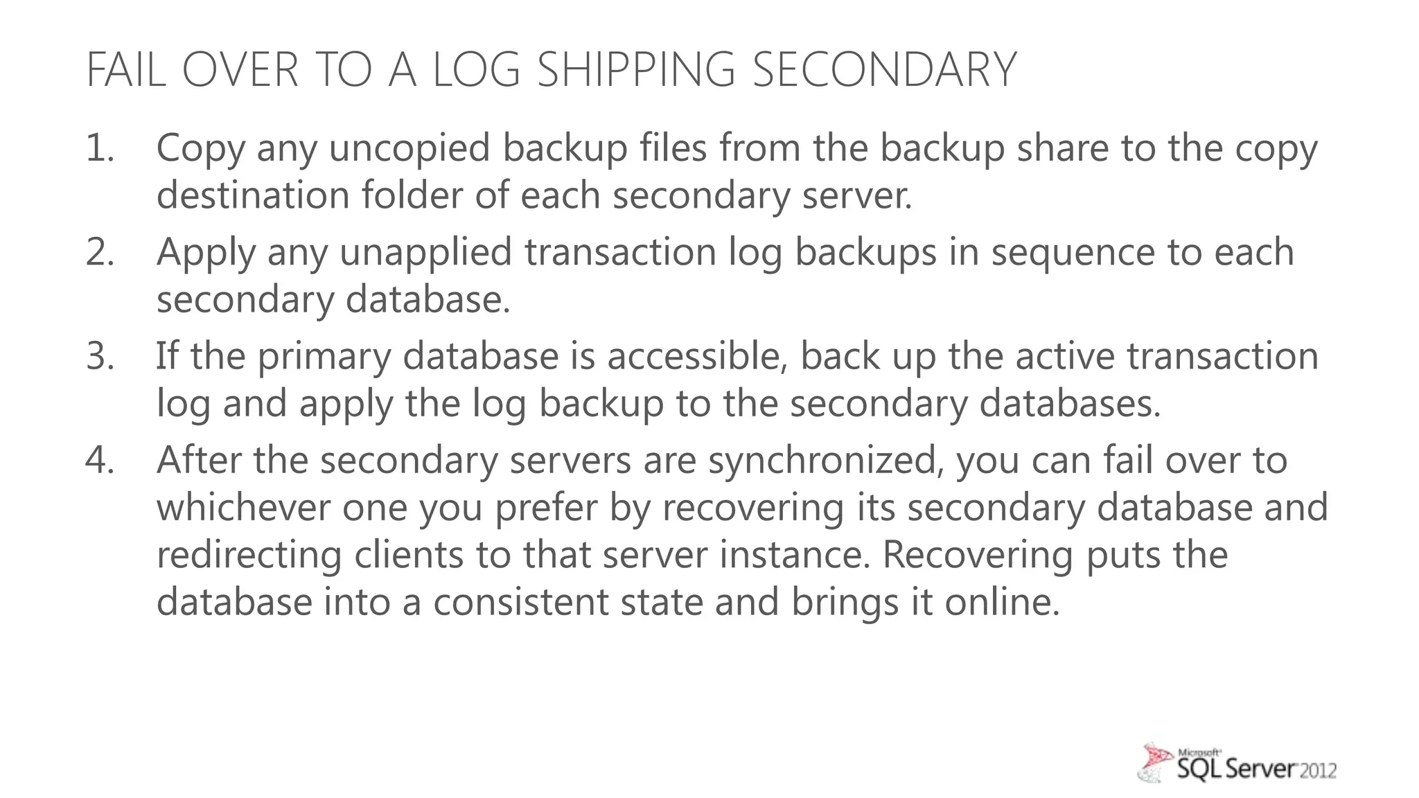 FAIL OVER TO A LOG SHIPPING SECONDARY
1.   Copy any uncopied backup files from the backup share to the copy
     destination folder of each secondary server.
2.   Apply any unapplied transaction log backups in sequence to each
     secondary database.
3.   If the primary database is accessible, back up the active transaction
     log and apply the log backup to the secondary databases.
4.   After the secondary servers are synchronized, you can fail over to
     whichever one you prefer by recovering its secondary database and
     redirecting clients to that server instance. Recovering puts the
     database into a consistent state and brings it online.
 