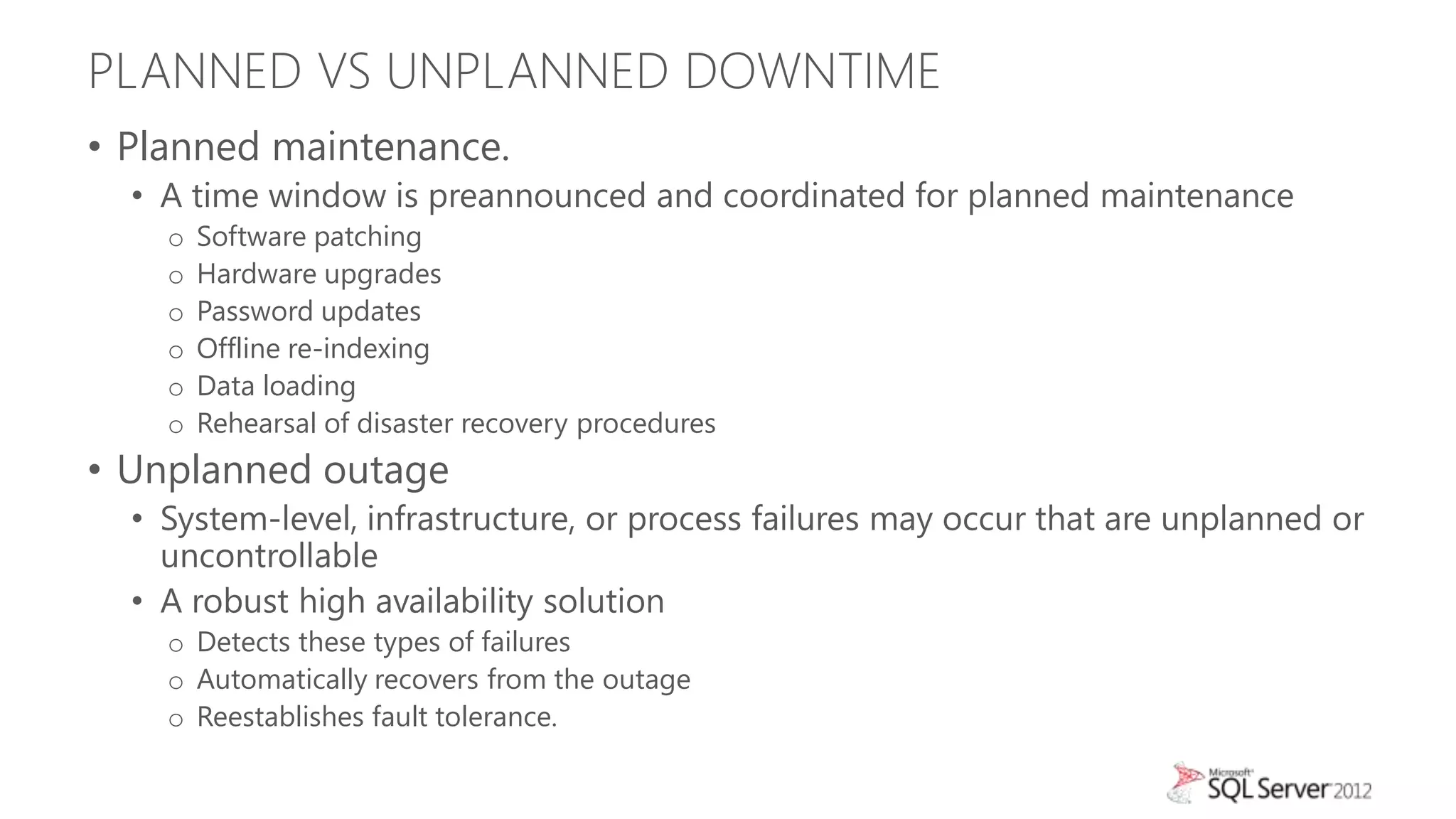 PLANNED VS UNPLANNED DOWNTIME
• Planned maintenance.
  • A time window is preannounced and coordinated for planned maintenance
    o   Software patching
    o   Hardware upgrades
    o   Password updates
    o   Offline re-indexing
    o   Data loading
    o   Rehearsal of disaster recovery procedures
• Unplanned outage
  • System-level, infrastructure, or process failures may occur that are unplanned or
    uncontrollable
  • A robust high availability solution
    o Detects these types of failures
    o Automatically recovers from the outage
    o Reestablishes fault tolerance.
 