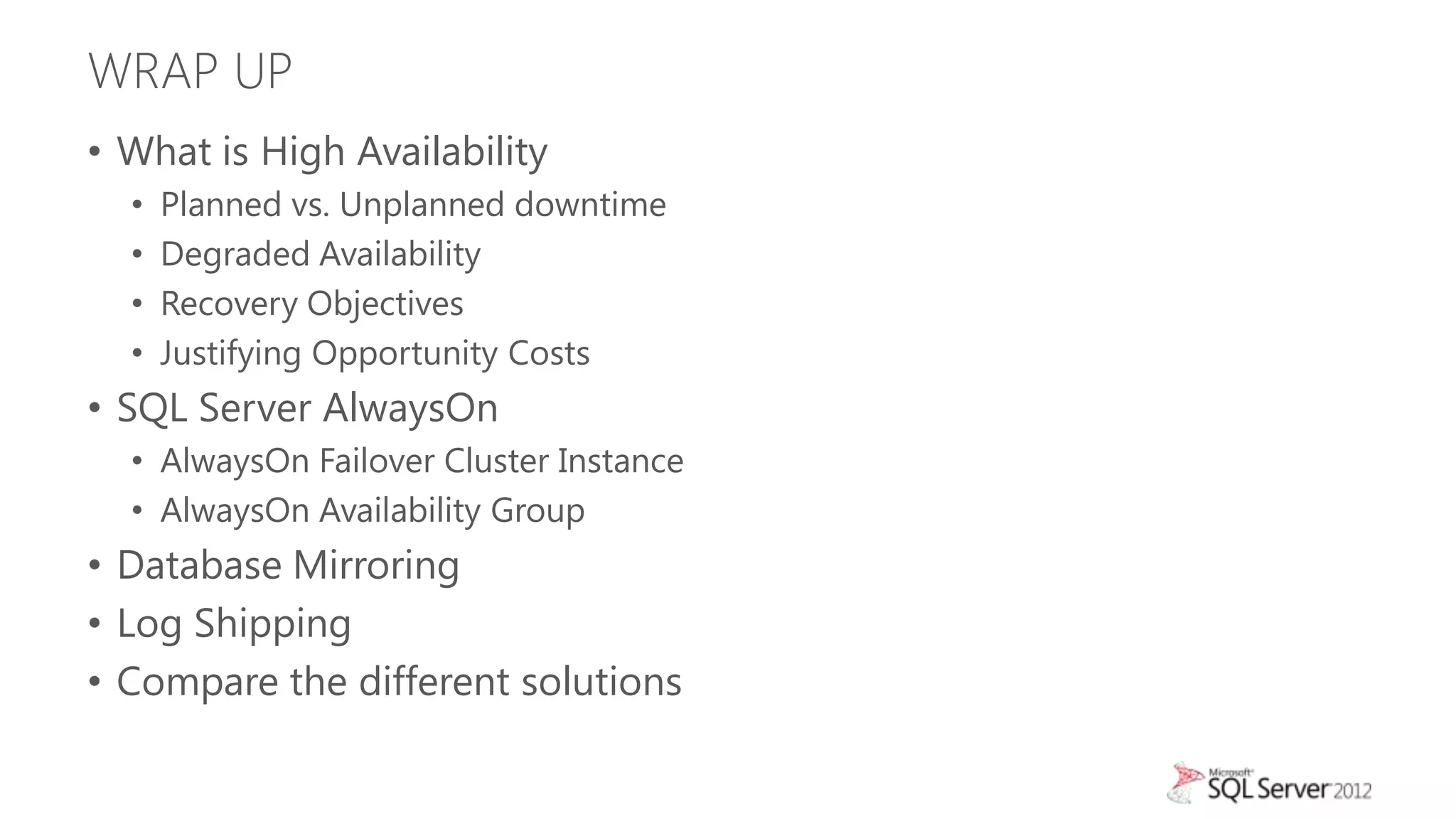 WRAP UP
• What is High Availability
  •   Planned vs. Unplanned downtime
  •   Degraded Availability
  •   Recovery Objectives
  •   Justifying Opportunity Costs
• SQL Server AlwaysOn
  • AlwaysOn Failover Cluster Instance
  • AlwaysOn Availability Group
• Database Mirroring
• Log Shipping
• Compare the different solutions
 