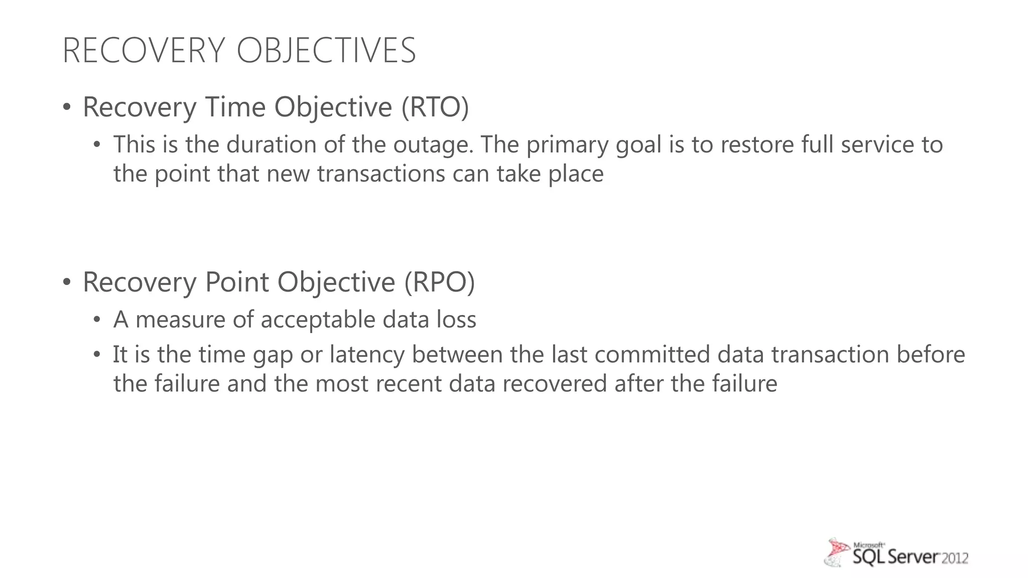 RECOVERY OBJECTIVES
• Recovery Time Objective (RTO)
  • This is the duration of the outage. The primary goal is to restore full service to
    the point that new transactions can take place



• Recovery Point Objective (RPO)
  • A measure of acceptable data loss
  • It is the time gap or latency between the last committed data transaction before
    the failure and the most recent data recovered after the failure
 
