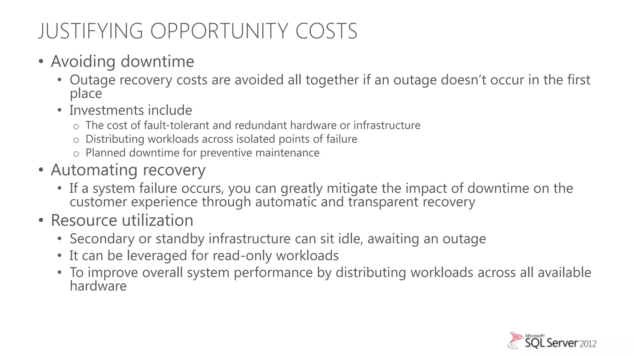 JUSTIFYING OPPORTUNITY COSTS
• Avoiding downtime
  • Outage recovery costs are avoided all together if an outage doesn’t occur in the first
    place
  • Investments include
    o The cost of fault-tolerant and redundant hardware or infrastructure
    o Distributing workloads across isolated points of failure
    o Planned downtime for preventive maintenance
• Automating recovery
  • If a system failure occurs, you can greatly mitigate the impact of downtime on the
    customer experience through automatic and transparent recovery
• Resource utilization
  • Secondary or standby infrastructure can sit idle, awaiting an outage
  • It can be leveraged for read-only workloads
  • To improve overall system performance by distributing workloads across all available
    hardware
 