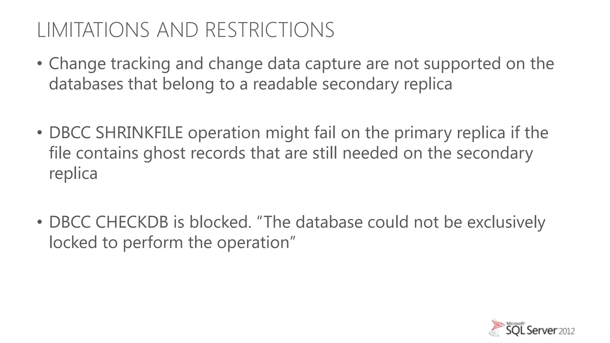 LIMITATIONS AND RESTRICTIONS
• Change tracking and change data capture are not supported on the
  databases that belong to a readable secondary replica

• DBCC SHRINKFILE operation might fail on the primary replica if the
  file contains ghost records that are still needed on the secondary
  replica

• DBCC CHECKDB is blocked. “The database could not be exclusively
  locked to perform the operation”
 