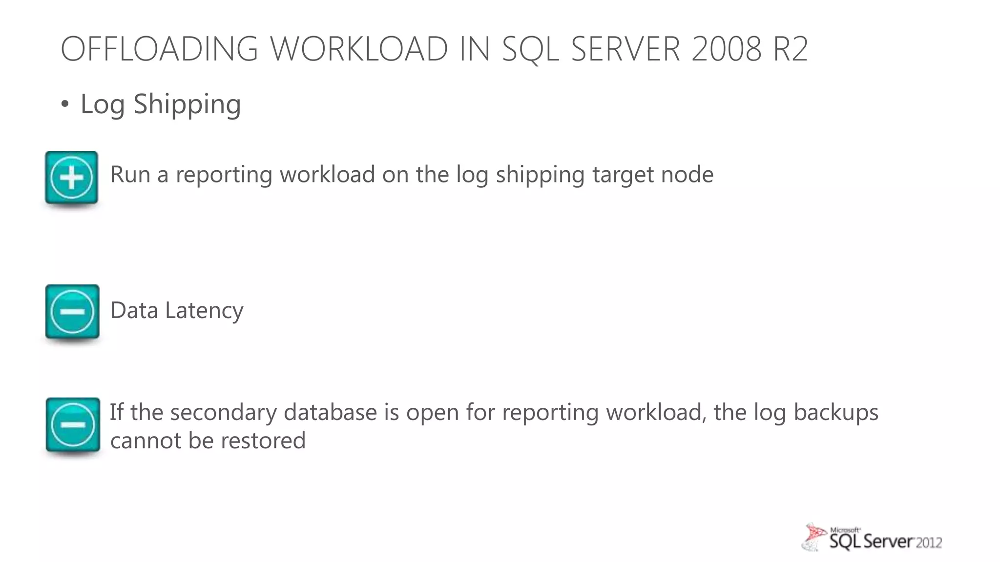 OFFLOADING WORKLOAD IN SQL SERVER 2008 R2
• Log Shipping

  • Run a reporting workload on the log shipping target node




  • Data Latency



  • If the secondary database is open for reporting workload, the log backups
    cannot be restored
 