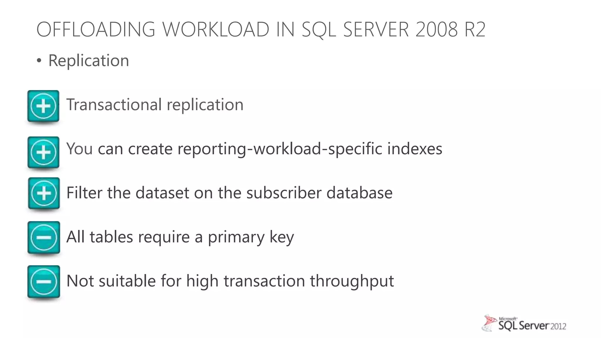 OFFLOADING WORKLOAD IN SQL SERVER 2008 R2
• Replication

  • Transactional replication

  • You can create reporting-workload-specific indexes

  • Filter the dataset on the subscriber database

  • All tables require a primary key

  • Not suitable for high transaction throughput
 