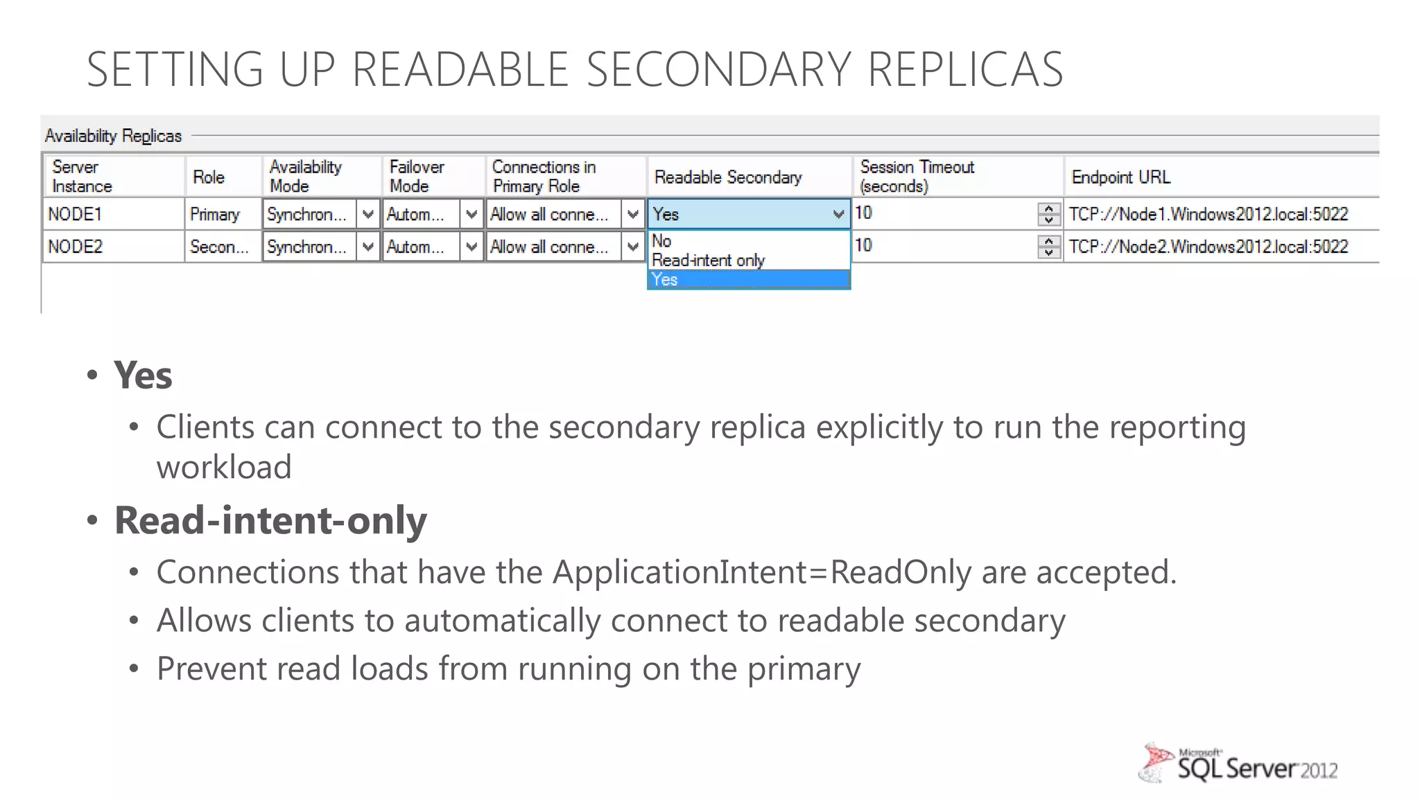 SETTING UP READABLE SECONDARY REPLICAS




• Yes
  • Clients can connect to the secondary replica explicitly to run the reporting
    workload
• Read-intent-only
  • Connections that have the ApplicationIntent=ReadOnly are accepted.
  • Allows clients to automatically connect to readable secondary
  • Prevent read loads from running on the primary
 