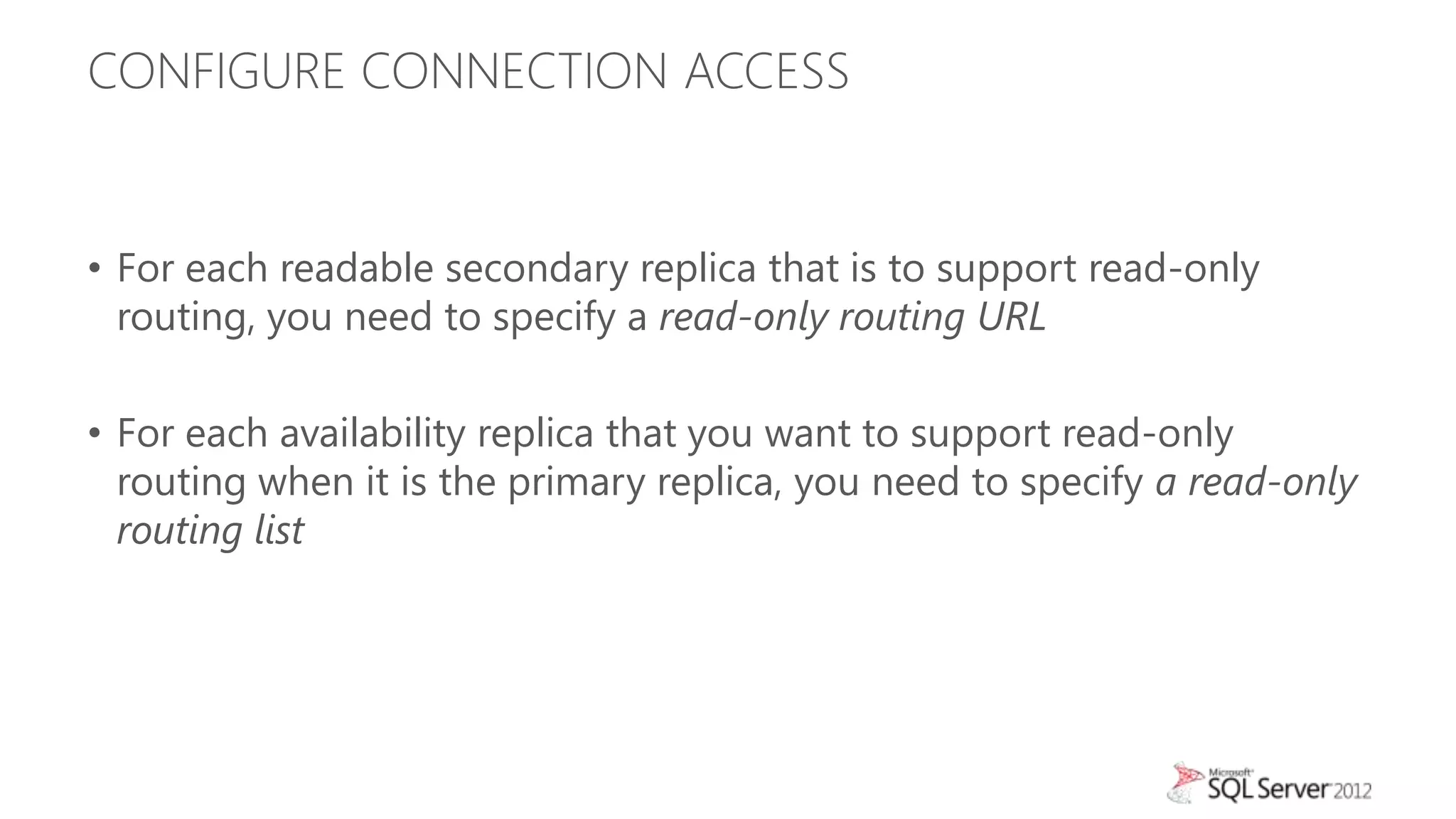 CONFIGURE CONNECTION ACCESS


• For each readable secondary replica that is to support read-only
  routing, you need to specify a read-only routing URL

• For each availability replica that you want to support read-only
  routing when it is the primary replica, you need to specify a read-only
  routing list
 