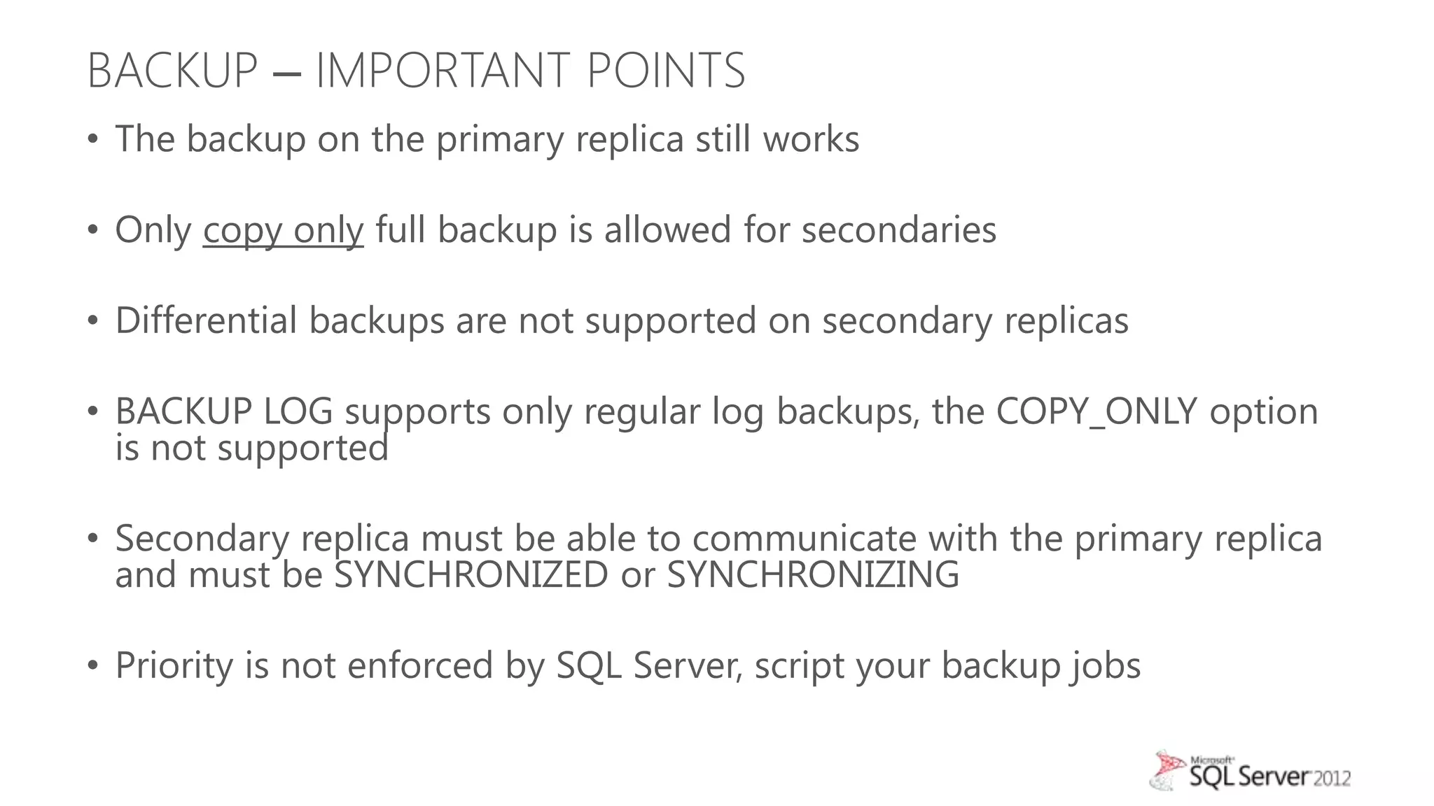 BACKUP – IMPORTANT POINTS
• The backup on the primary replica still works

• Only copy only full backup is allowed for secondaries

• Differential backups are not supported on secondary replicas

• BACKUP LOG supports only regular log backups, the COPY_ONLY option
  is not supported

• Secondary replica must be able to communicate with the primary replica
  and must be SYNCHRONIZED or SYNCHRONIZING

• Priority is not enforced by SQL Server, script your backup jobs
 