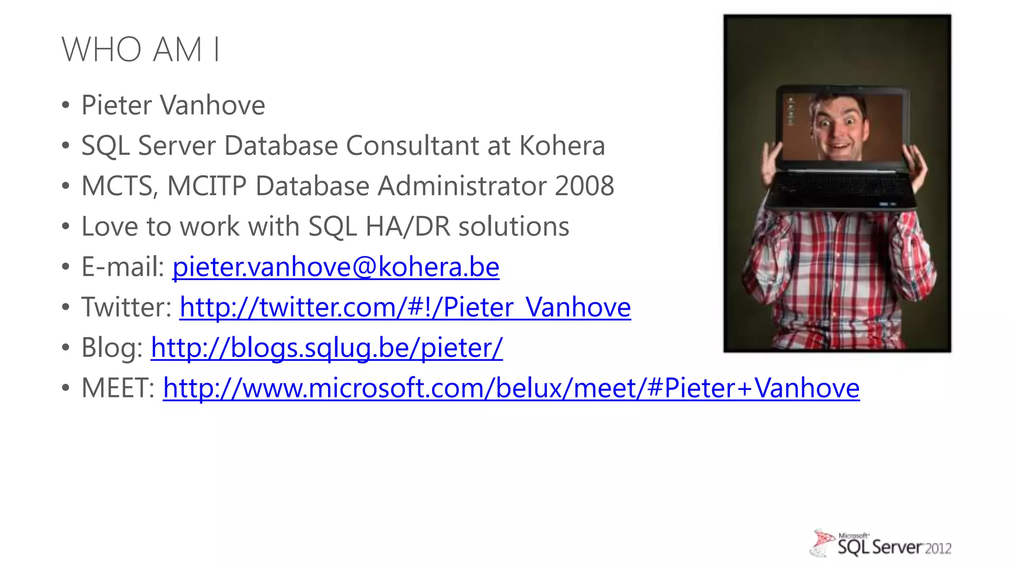 WHO AM I
•   Pieter Vanhove
•   SQL Server Database Consultant at Kohera
•   MCTS, MCITP Database Administrator 2008
•   Love to work with SQL HA/DR solutions
•   E-mail: pieter.vanhove@kohera.be
•   Twitter: http://twitter.com/#!/Pieter_Vanhove
•   Blog: http://blogs.sqlug.be/pieter/
•   MEET: http://www.microsoft.com/belux/meet/#Pieter+Vanhove
 