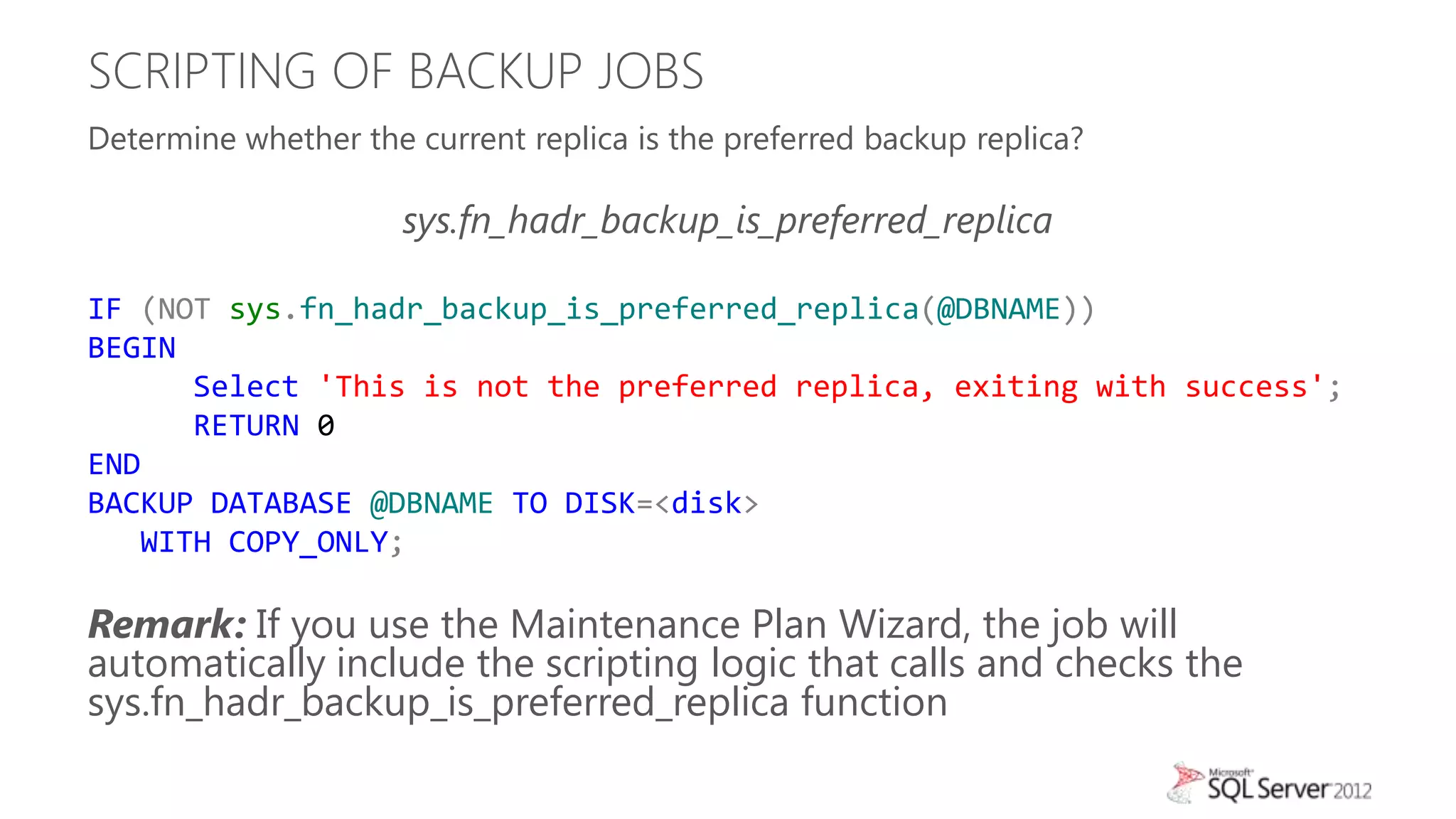 SCRIPTING OF BACKUP JOBS
Determine whether the current replica is the preferred backup replica?

                      sys.fn_hadr_backup_is_preferred_replica

IF (NOT sys.fn_hadr_backup_is_preferred_replica(@DBNAME))
BEGIN
      Select 'This is not the preferred replica, exiting with success';
      RETURN 0
END
BACKUP DATABASE @DBNAME TO DISK=<disk>
   WITH COPY_ONLY;

Remark: If you use the Maintenance Plan Wizard, the job will
automatically include the scripting logic that calls and checks the
sys.fn_hadr_backup_is_preferred_replica function
 