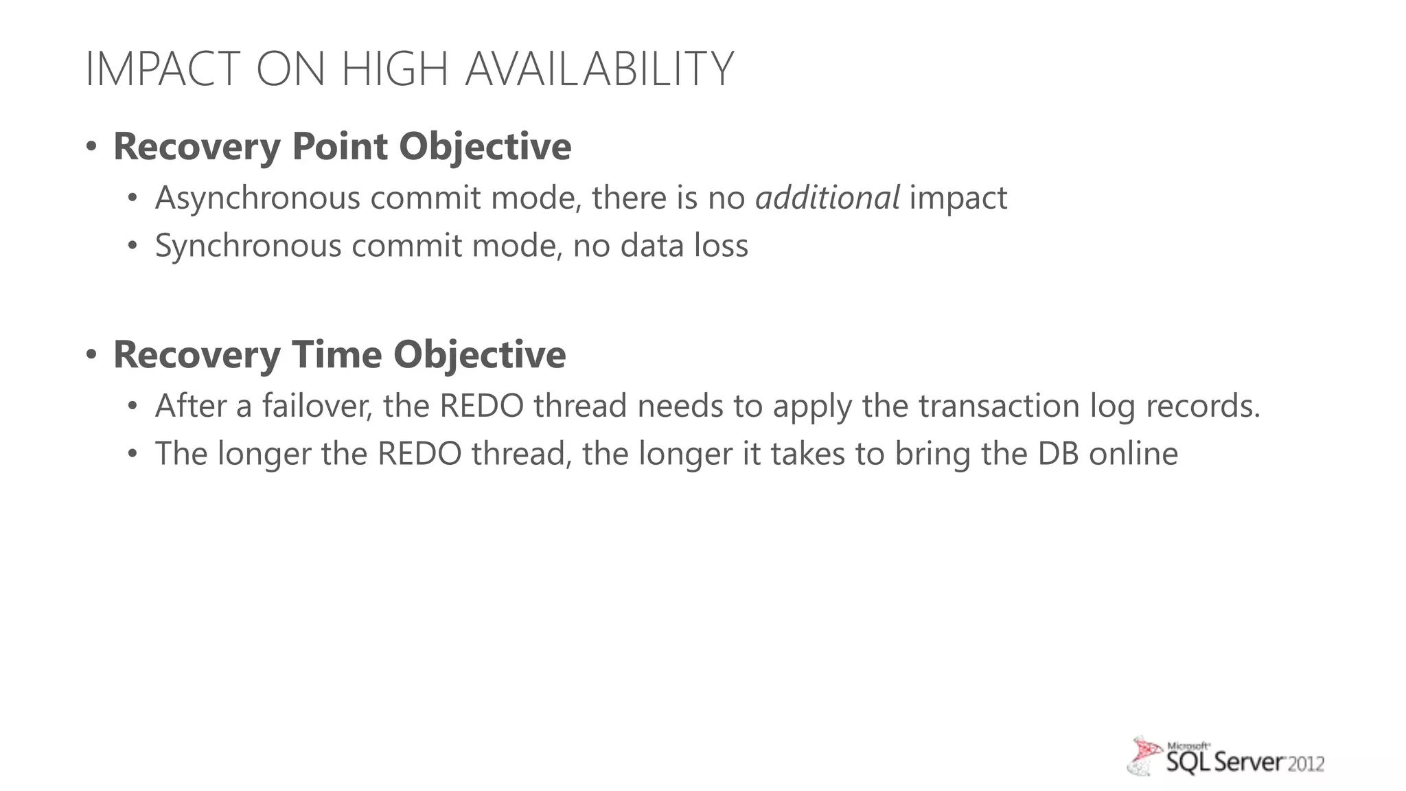 IMPACT ON HIGH AVAILABILITY
• Recovery Point Objective
  • Asynchronous commit mode, there is no additional impact
  • Synchronous commit mode, no data loss


• Recovery Time Objective
  • After a failover, the REDO thread needs to apply the transaction log records.
  • The longer the REDO thread, the longer it takes to bring the DB online
 