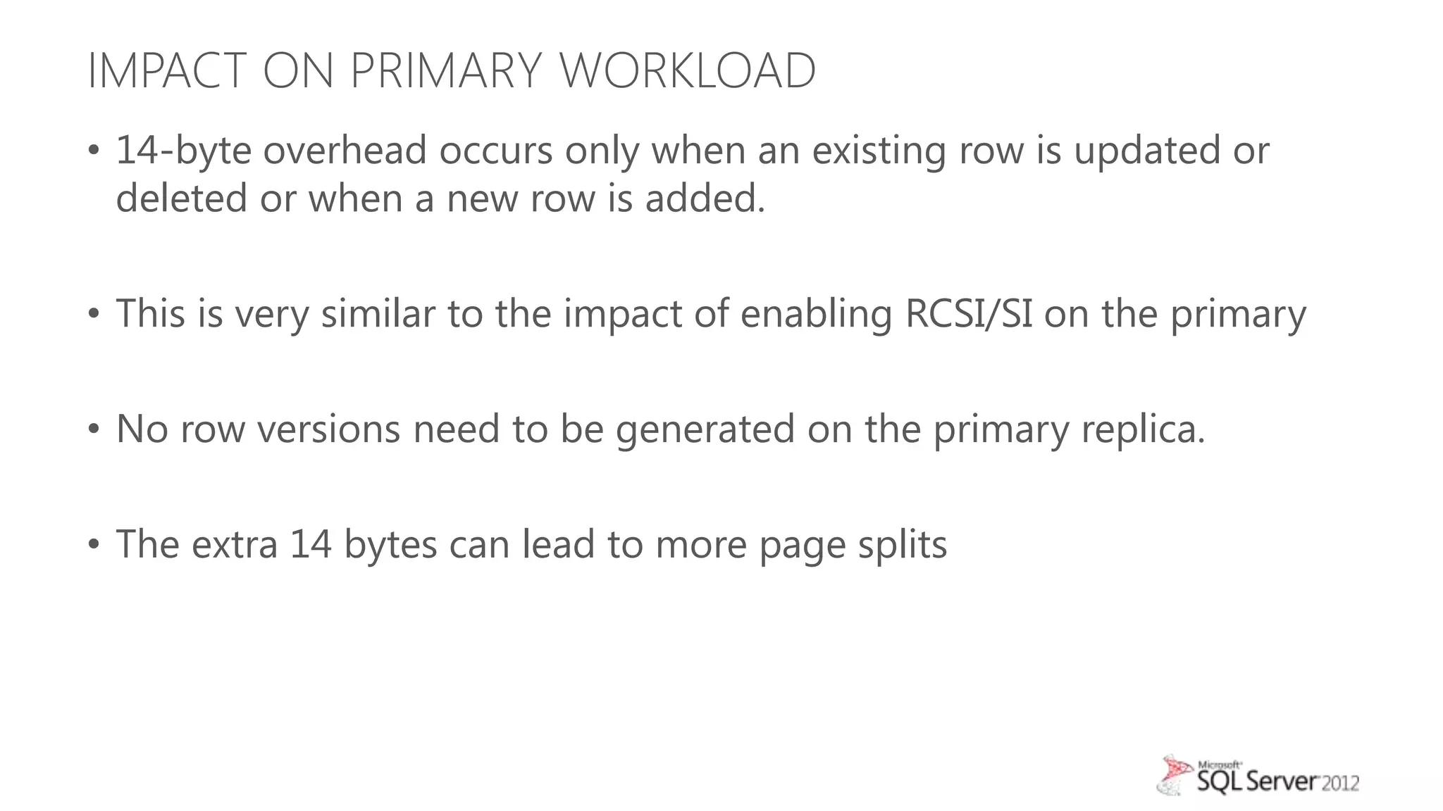 IMPACT ON PRIMARY WORKLOAD
• 14-byte overhead occurs only when an existing row is updated or
  deleted or when a new row is added.

• This is very similar to the impact of enabling RCSI/SI on the primary

• No row versions need to be generated on the primary replica.

• The extra 14 bytes can lead to more page splits
 