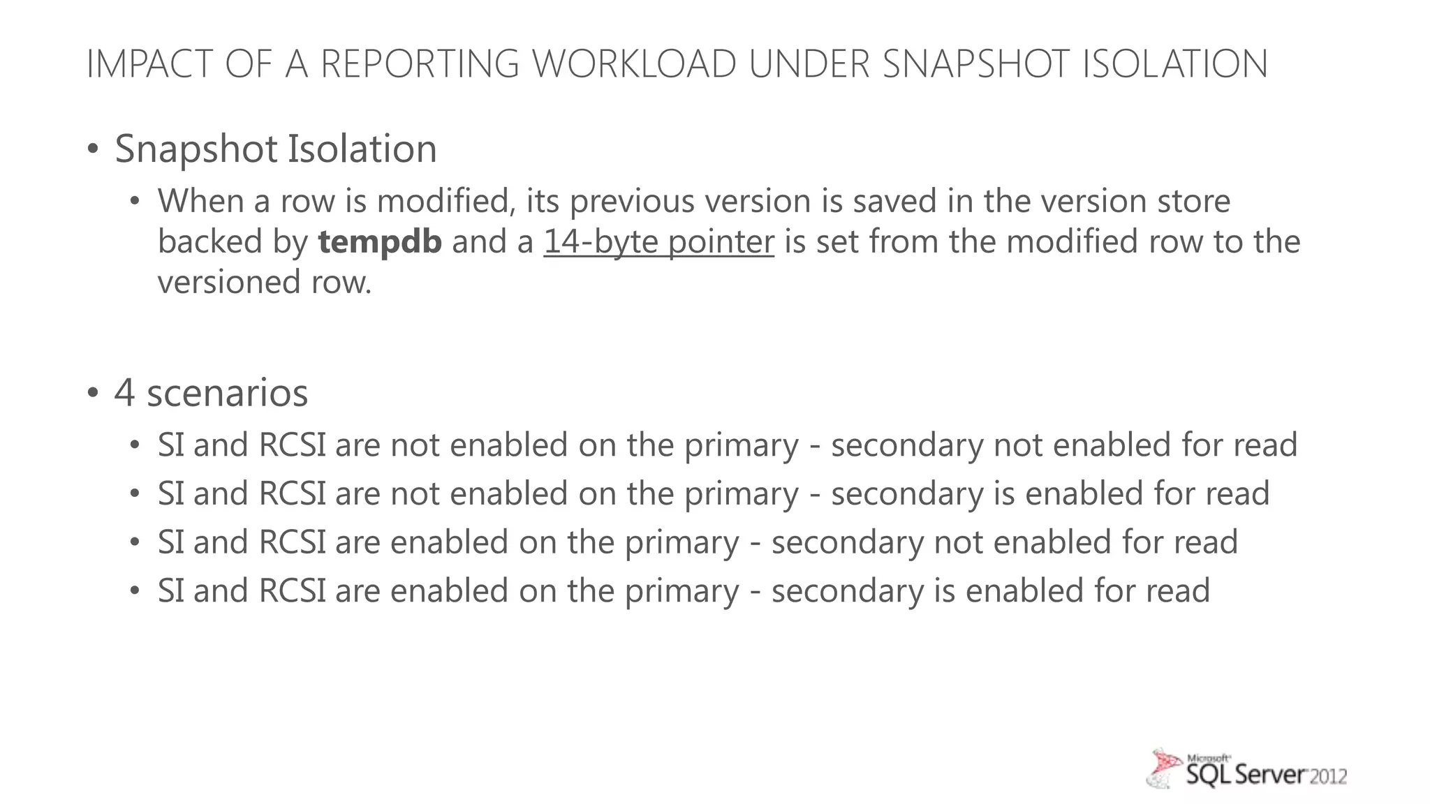 IMPACT OF A REPORTING WORKLOAD UNDER SNAPSHOT ISOLATION

• Snapshot Isolation
  • When a row is modified, its previous version is saved in the version store
    backed by tempdb and a 14-byte pointer is set from the modified row to the
    versioned row.


• 4 scenarios
  •   SI and RCSI are not enabled on the primary - secondary not enabled for read
  •   SI and RCSI are not enabled on the primary - secondary is enabled for read
  •   SI and RCSI are enabled on the primary - secondary not enabled for read
  •   SI and RCSI are enabled on the primary - secondary is enabled for read
 