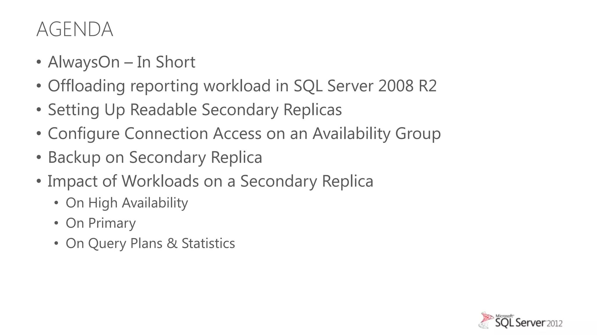 AGENDA
•   AlwaysOn – In Short
•   Offloading reporting workload in SQL Server 2008 R2
•   Setting Up Readable Secondary Replicas
•   Configure Connection Access on an Availability Group
•   Backup on Secondary Replica
•   Impact of Workloads on a Secondary Replica
    • On High Availability
    • On Primary
    • On Query Plans & Statistics
 