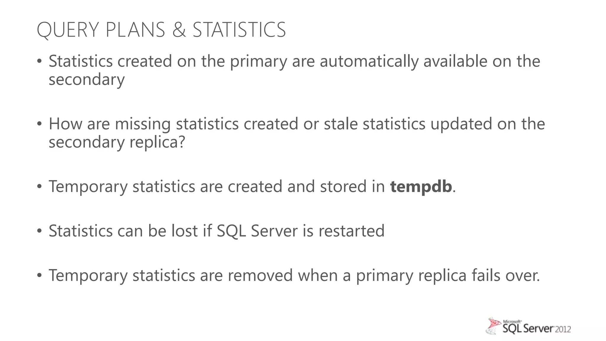 QUERY PLANS & STATISTICS
• Statistics created on the primary are automatically available on the
  secondary

• How are missing statistics created or stale statistics updated on the
  secondary replica?

• Temporary statistics are created and stored in tempdb.

• Statistics can be lost if SQL Server is restarted

• Temporary statistics are removed when a primary replica fails over.
 