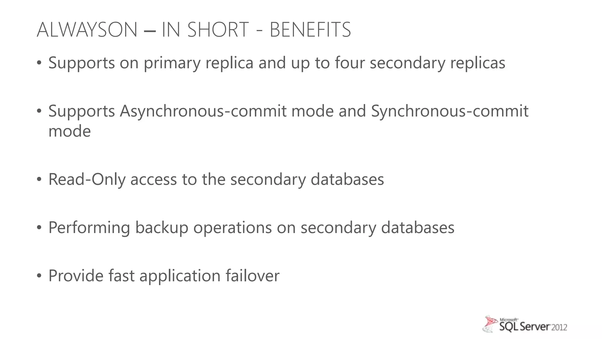 ALWAYSON – IN SHORT - BENEFITS
• Supports on primary replica and up to four secondary replicas

• Supports Asynchronous-commit mode and Synchronous-commit
  mode

• Read-Only access to the secondary databases

• Performing backup operations on secondary databases

• Provide fast application failover
 
