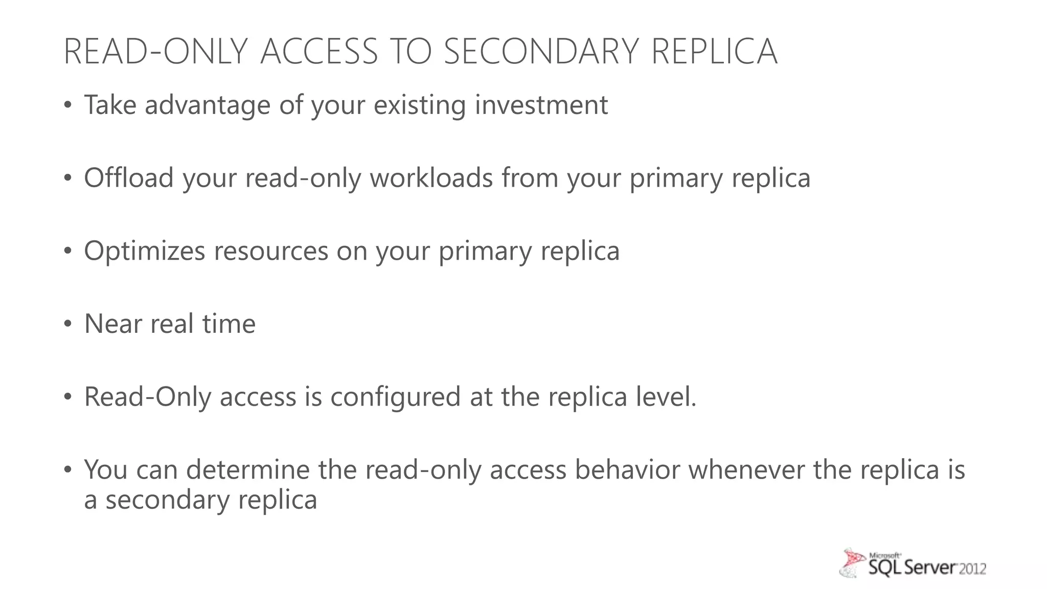 READ-ONLY ACCESS TO SECONDARY REPLICA
• Take advantage of your existing investment

• Offload your read-only workloads from your primary replica

• Optimizes resources on your primary replica

• Near real time

• Read-Only access is configured at the replica level.

• You can determine the read-only access behavior whenever the replica is
  a secondary replica
 