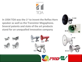 In 1934 TOA was the 1st
to invent the Reflex Horn
speaker as well as the Transistor Megaphone.
Several patents and state of the art products
stand for an unequalled innovative company
 