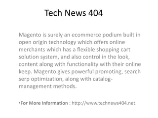 Tech News 404
Magento is surely an ecommerce podium built in
open origin technology which offers online
merchants which has a flexible shopping cart
solution system, and also control in the look,
content along with functionality with their online
keep. Magento gives powerful promoting, search
serp optimization, along with catalog-
management methods.
•For More Information : http://www.technews404.net
 