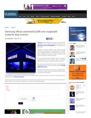 Apps Game KDS Security Telecom Work From Anywhere Subscriber to Newsletter June Issue Blogs Vlogs
HOME / NEWS
Samsung o ces searched by DRI over suspected
customs duty evasion
By VARINDIA - 2021-07-11
Samsung's o ces in Mumbai and Gurugram o ce is the regional
headquarters in the country been searched recently by the
Department of Revenue Intelligence(DRI) over suspected customs
duty evasion.
 
Directorate of Revenue Intelligence (DRI) o cials reportedly
searched Samsung Electronics' over suspected evasion of import
duty on network equipment. The searches began on the rm’s
o ces on Wednesday, but there is no clarity on whether the DRI
found any evidence of customs duty evasion.
 
O cials inspected documents related to imports as provided by
Samsung.The DRI will take necessary steps to understand
whether the South Korean company has evaded customs duty.
 
The company enjoys zero duty on the import of telecom products
manufactured in its home base and Vietnam under the free trade
agreement (FTA) route.
 
Both countries have signed a memorandum of understanding for
cooperation to develop, modernise and expand telecom services
and next-gen wireless networks.
 
Samsung Electronics is yet to comment on the matter. It is the largest 4G vendor in the country in terms of volume, and it is also an exclusive 4G
equipment provider to Reliance Jio Infocomm.
 
However, the government had received information that the equipment was actually made in a non-FTA country and was routed through South
Korea or Vietnam. In such a scenario, customs duty is can be levied on the supplied equipment.
Name:
Email:
Comment:
reCAPTCHA
I'm not a robot
Privacy - Terms
1
Send
 CIO  - SPEAK
Digital transformation has
indeed been fast tracked by
most companies in In...
The Digital India Initiative has
unlocked new prospects for
effective deliv...
Keeping in view the recent
pandemic situation, the
agenda for 2021 has been...
Start-Up and Unicorn Ecosystem
CETIN, NEC and
Fortinet Join
Forces to
Modernize Large-
scale...
Google releases new open-
source security software
program
Students can avail priceless
facility for academic
knowledge...
PallyCon unveils Robust
Distributor Watermarking to
Fortify...
Sonu Sood initiative, COVREG
aims to create the world’s
 