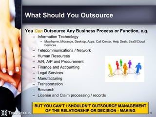 What Should You Outsource
You Can Outsource Any Business Process or Function, e.g.
– Information Technology
• Mainframe, Midrange, Desktop, Apps, Call Center, Help Desk, SaaS/Cloud
Services
– Telecommunications / Network
– Human Resources
– A/R, A/P and Procurement
– Finance and Accounting
– Legal Services
– Manufacturing
– Transportation
– Research
– License and Claim processing / records
10
BUT YOU CAN’T / SHOULDN’T OUTSOURCE MANAGEMENT
OF THE RELATIONSHIP OR DECISION - MAKING
 