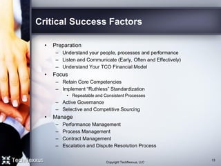 Critical Success Factors
• Preparation
– Understand your people, processes and performance
– Listen and Communicate (Early, Often and Effectively)
– Understand Your TCO Financial Model
• Focus
– Retain Core Competencies
– Implement “Ruthless” Standardization
• Repeatable and Consistent Processes
– Active Governance
– Selective and Competitive Sourcing
• Manage
– Performance Management
– Process Management
– Contract Management
– Escalation and Dispute Resolution Process
13
Copyright TechNexxus, LLC
 