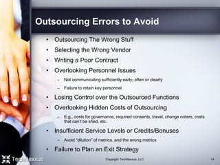 Outsourcing Errors to Avoid
• Outsourcing The Wrong Stuff
• Selecting the Wrong Vendor
• Writing a Poor Contract
• Overlooking Personnel Issues
– Not communicating sufficiently early, often or clearly
– Failure to retain key personnel
• Losing Control over the Outsourced Functions
• Overlooking Hidden Costs of Outsourcing
– E.g., costs for governance, required consents, travel, change orders, costs
that can’t be shed, etc.
• Insufficient Service Levels or Credits/Bonuses
– Avoid “dilution” of metrics, and the wrong metrics
• Failure to Plan an Exit Strategy
14Copyright TechNexxus, LLC
 