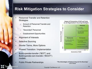 Risk Mitigation Strategies to Consider
• Personnel Transfer and Retention
Strategies
– Amount of Personnel Transfer and
Retention
– “Seconded” Personnel
– Outplacement Opportunities
• Alignment of Interests
• Selective Sourcing
• Shorter Terms, More Options
• Phased Transition / Implementation
• Build-operate-transfer (“BOT”) and
Build-operate-own-transfer (“BOOT”)
models
• Public Private Partnerships
15
“The Advantages of Outsourcing and Co-Sourcing”
CDS Global
Copyright TechNexxus, LLC
 